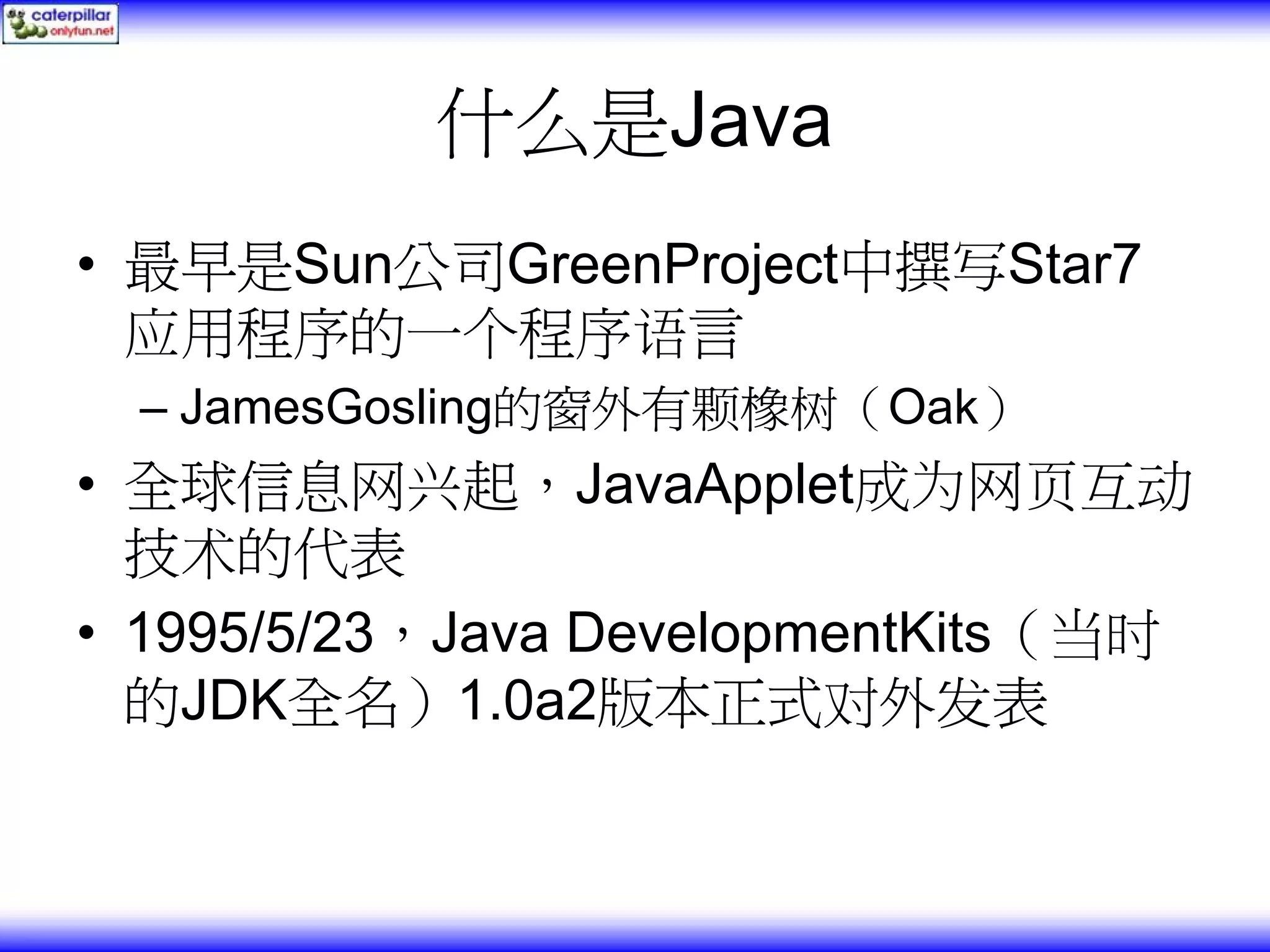 什么是Java • 最早是Sun公司GreenProject中撰写Star7 应用程序的一个程序语言 – JamesGosling的窗外有颗橡树（Oak） • 全球信息网兴起，JavaApplet成为网页互动 技术的代表 • 1995/5/23，Java DevelopmentKits（当时 的JDK全名）1.0a2版本正式对外发表 
