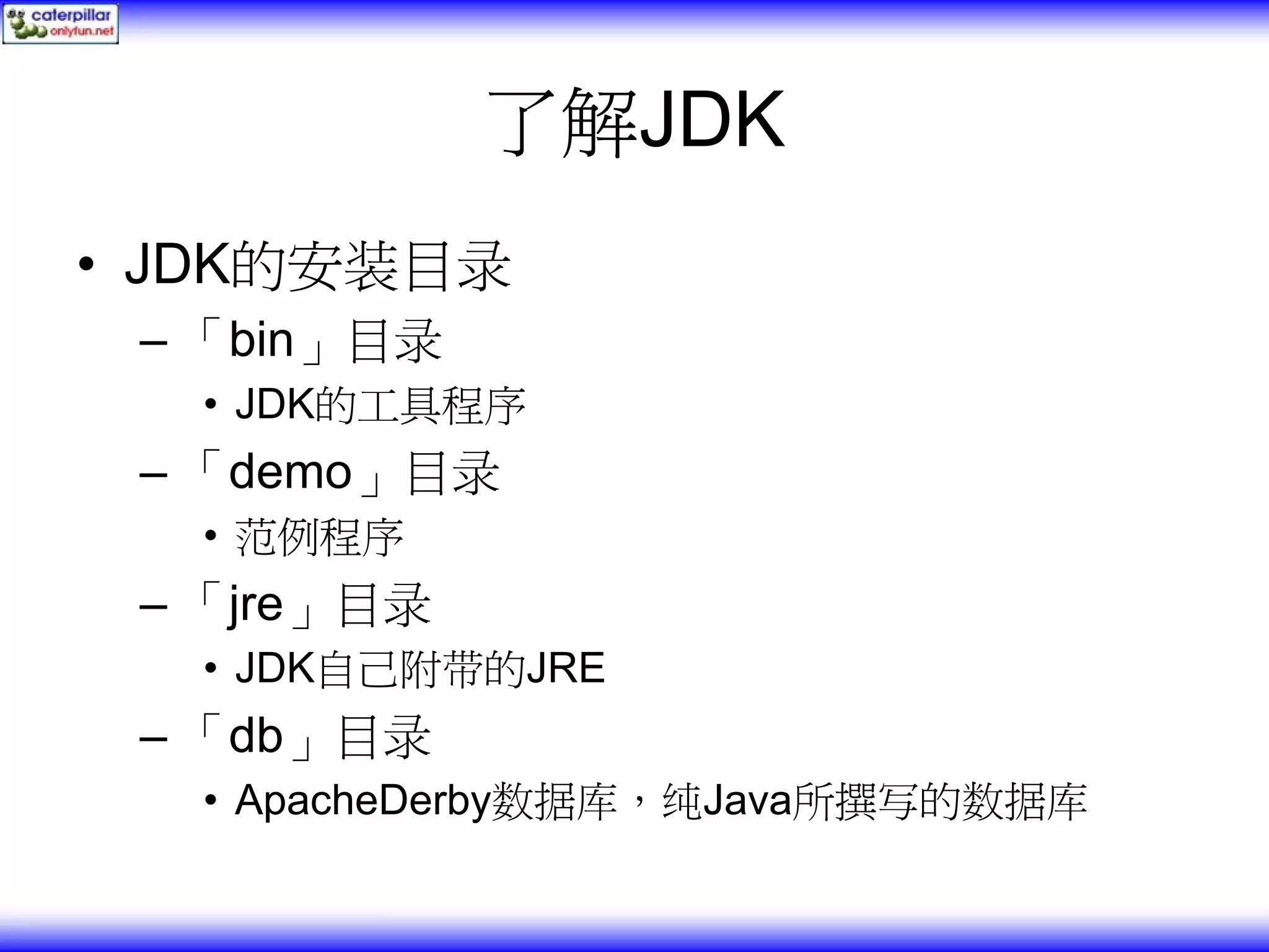 了解JDK • JDK的安装目录 – 「bin」目录 • JDK的工具程序 – 「demo」目录 • 范例程序 – 「jre」目录 • JDK自己附带的JRE – 「db」目录 • ApacheDerby数据库，纯Java所撰写的数据库 