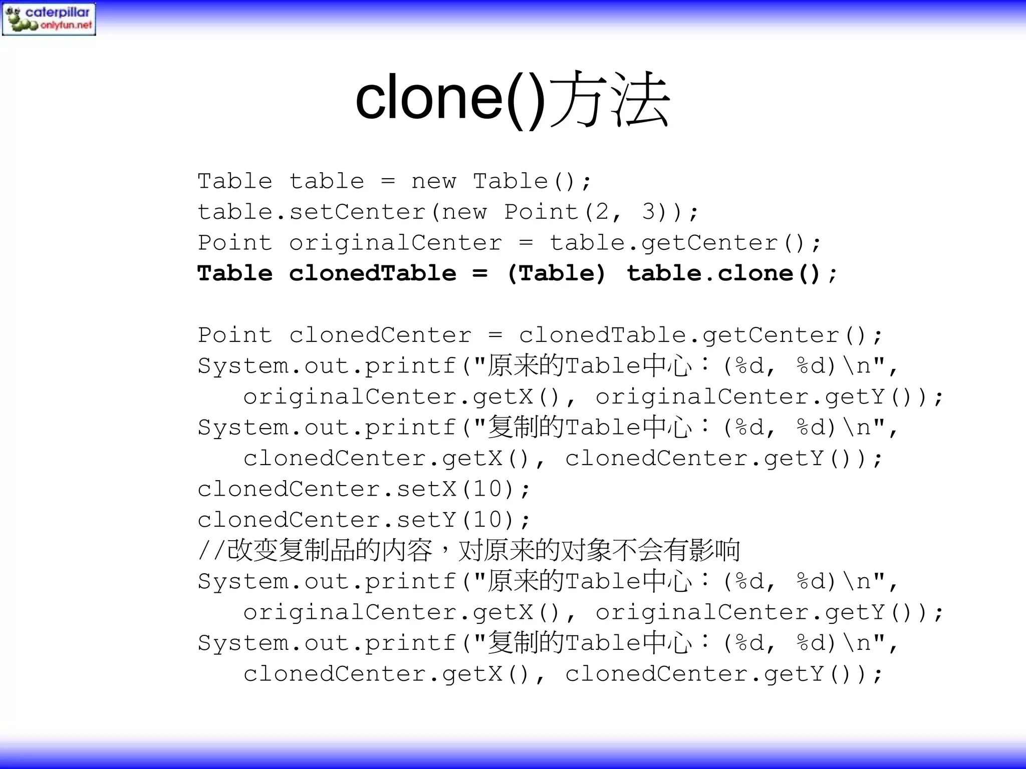 clone()方法 Table table = new Table(); table.setCenter(new Point(2, 3)); Point originalCenter = table.getCenter(); Table clonedTable = (Table) table.clone(); Point clonedCenter = clonedTable.getCenter(); System.out.printf("原来的Table中心：(%d, %d)n", originalCenter.getX(), originalCenter.getY()); System.out.printf("复制的Table中心：(%d, %d)n", clonedCenter.getX(), clonedCenter.getY()); clonedCenter.setX(10); clonedCenter.setY(10); //改变复制品的内容，对原来的对象不会有影响 System.out.printf("原来的Table中心：(%d, %d)n", originalCenter.getX(), originalCenter.getY()); System.out.printf("复制的Table中心：(%d, %d)n", clonedCenter.getX(), clonedCenter.getY()); 