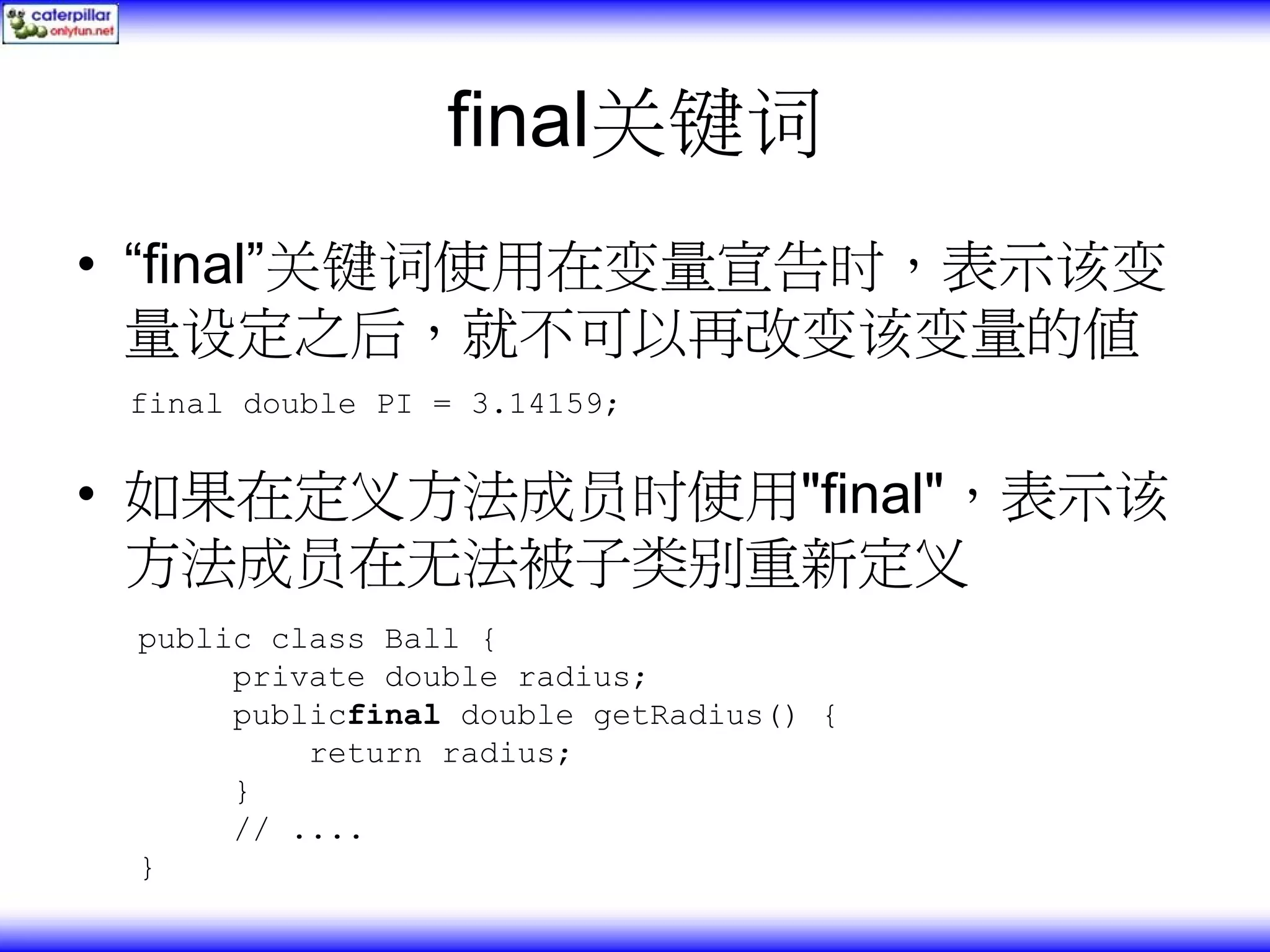 final关键词 • “final”关键词使用在变量宣告时，表示该变 量设定之后，就不可以再改变该变量的值 final double PI = 3.14159; • 如果在定义方法成员时使用"final"，表示该 方法成员在无法被子类别重新定义 public class Ball { private double radius; publicfinal double getRadius() { return radius; } // .... } 