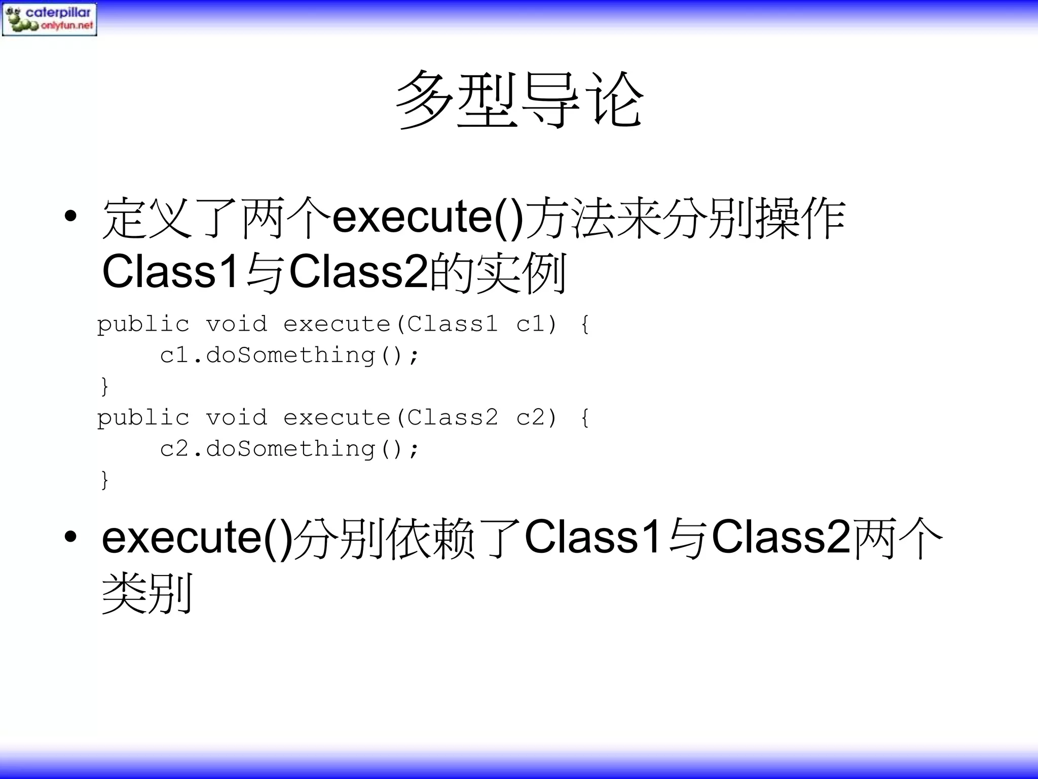 多型导论 • 定义了两个execute()方法来分别操作 Class1与Class2的实例 public void execute(Class1 c1) { c1.doSomething(); } public void execute(Class2 c2) { c2.doSomething(); } • execute()分别依赖了Class1与Class2两个 类别 