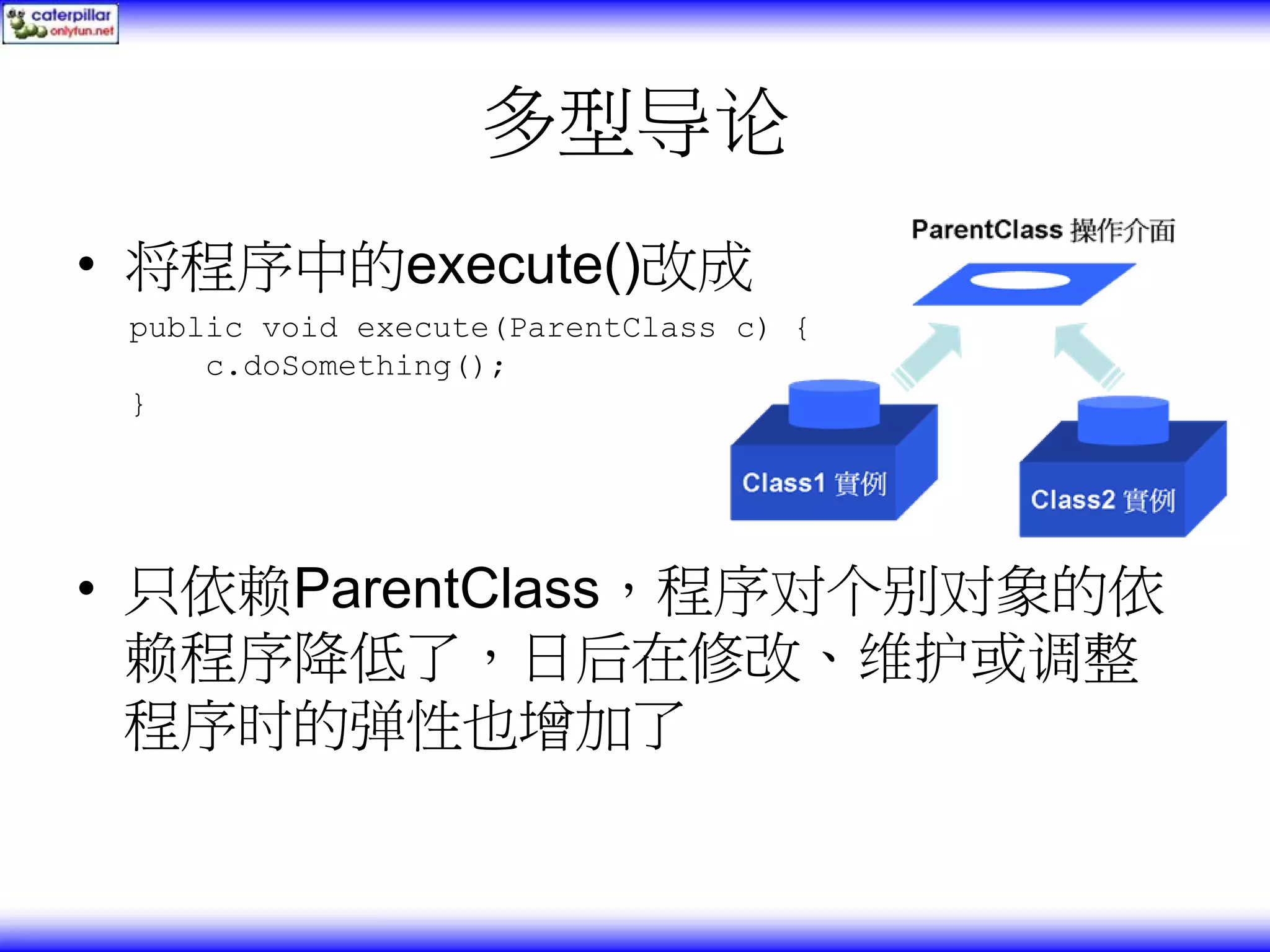 多型导论 • 将程序中的execute()改成 public void execute(ParentClass c) { c.doSomething(); } • 只依赖ParentClass，程序对个别对象的依 赖程序降低了，日后在修改、维护或调整 程序时的弹性也增加了 