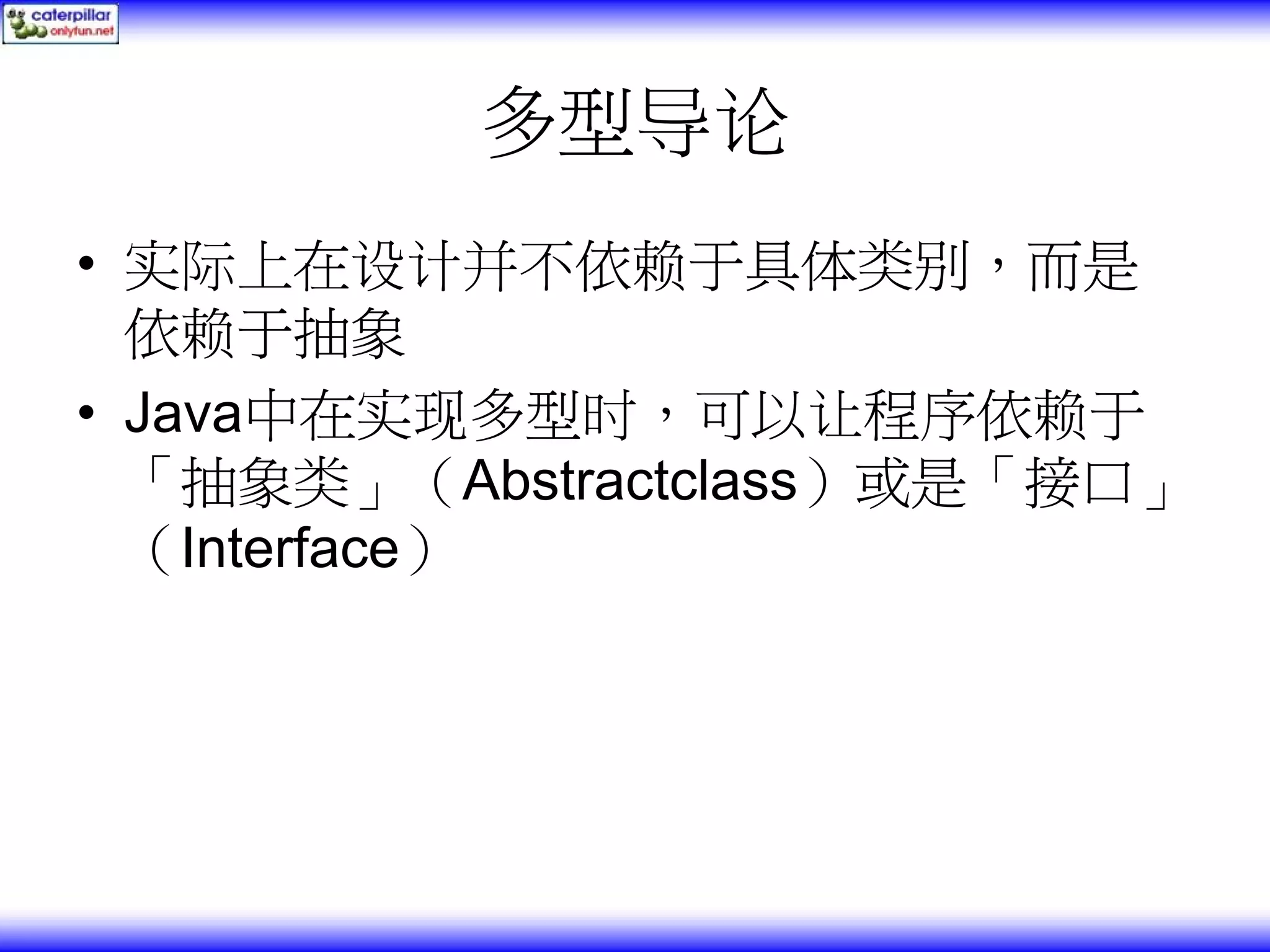 多型导论 • 实际上在设计并不依赖于具体类别，而是 依赖于抽象 • Java中在实现多型时，可以让程序依赖于 「抽象类」（Abstractclass）或是「接口」 （Interface） 
