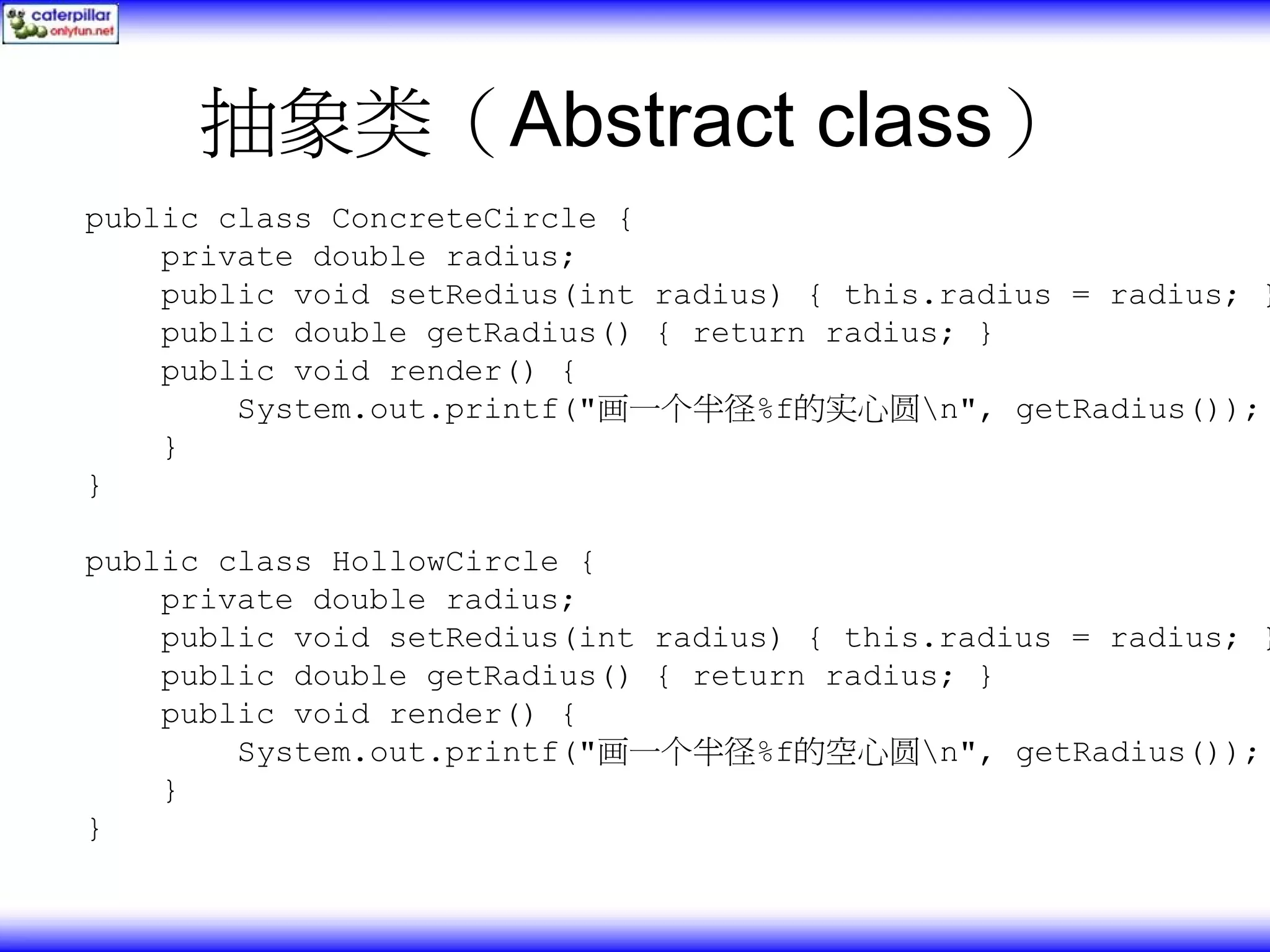 抽象类（Abstract class） public class ConcreteCircle { private double radius; public void setRedius(int radius) { this.radius = radius; } public double getRadius() { return radius; } public void render() { System.out.printf("画一个半径%f的实心圆n", getRadius()); } } public class HollowCircle { private double radius; public void setRedius(int radius) { this.radius = radius; } public double getRadius() { return radius; } public void render() { System.out.printf("画一个半径%f的空心圆n", getRadius()); } } 