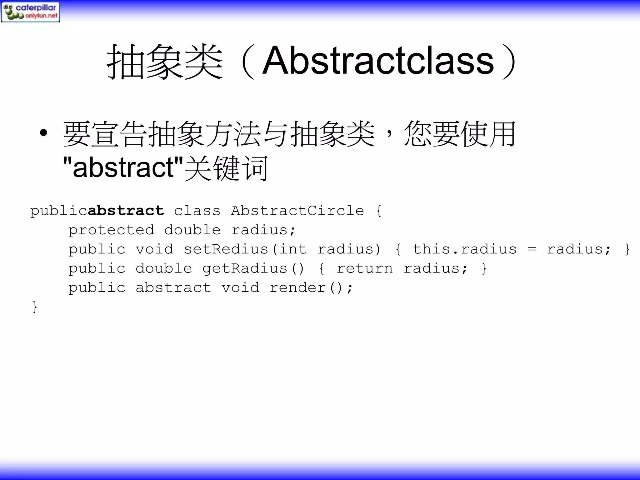 抽象类（Abstractclass） • 要宣告抽象方法与抽象类，您要使用 "abstract"关键词 publicabstract class AbstractCircle { protected double radius; public void setRedius(int radius) { this.radius = radius; } public double getRadius() { return radius; } public abstract void render(); } 