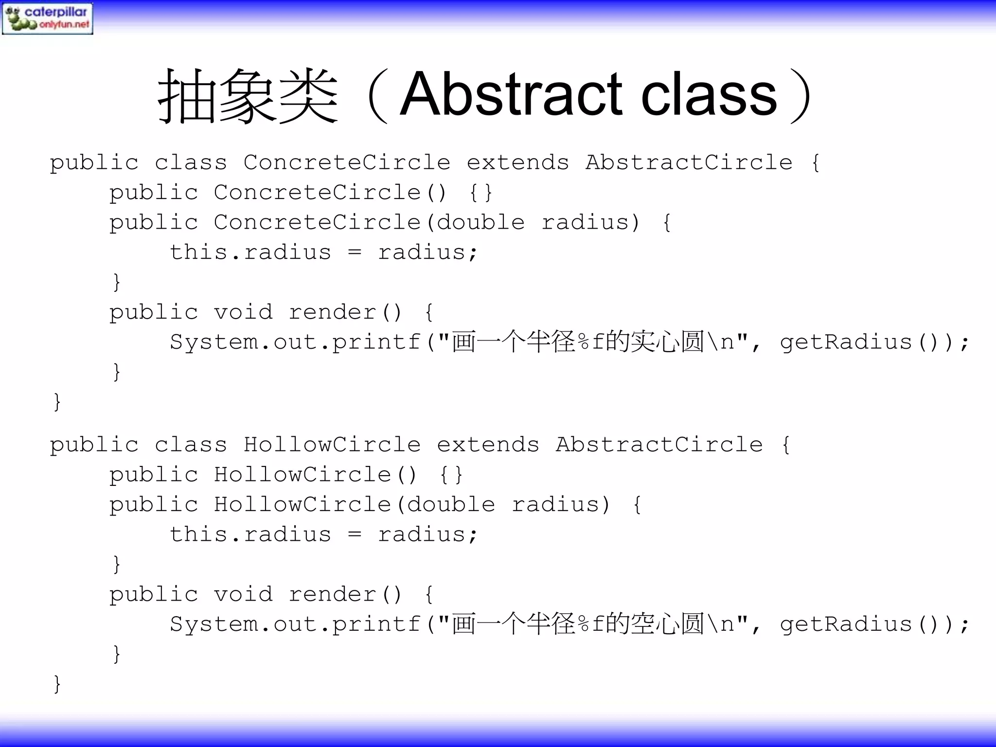 抽象类（Abstract class） public class ConcreteCircle extends AbstractCircle { public ConcreteCircle() {} public ConcreteCircle(double radius) { this.radius = radius; } public void render() { System.out.printf("画一个半径%f的实心圆n", getRadius()); } } public class HollowCircle extends AbstractCircle { public HollowCircle() {} public HollowCircle(double radius) { this.radius = radius; } public void render() { System.out.printf("画一个半径%f的空心圆n", getRadius()); } } 