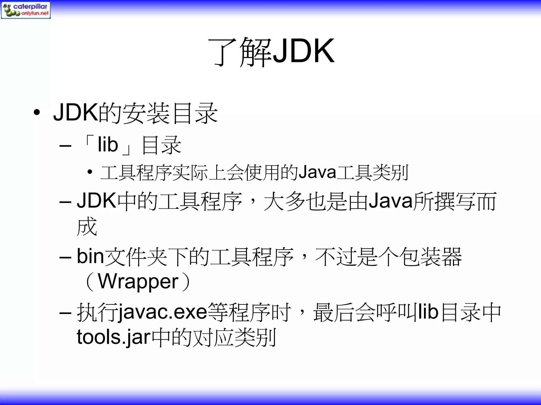 了解JDK • JDK的安装目录 – 「lib」目录 • 工具程序实际上会使用的Java工具类别 – JDK中的工具程序，大多也是由Java所撰写而 成 – bin文件夹下的工具程序，不过是个包装器 （Wrapper） – 执行javac.exe等程序时，最后会呼叫lib目录中 tools.jar中的对应类别 