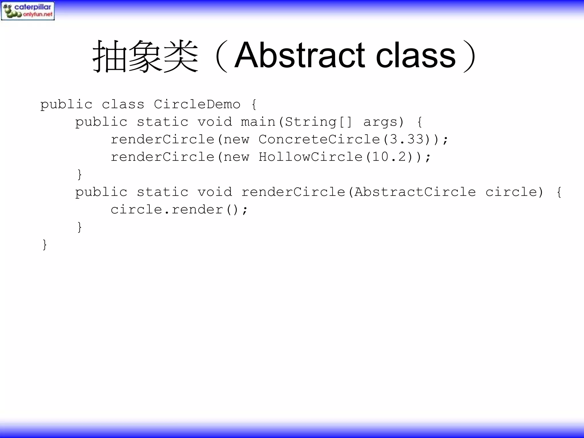 抽象类（Abstract class） public class CircleDemo { public static void main(String[] args) { renderCircle(new ConcreteCircle(3.33)); renderCircle(new HollowCircle(10.2)); } public static void renderCircle(AbstractCircle circle) { circle.render(); } } 