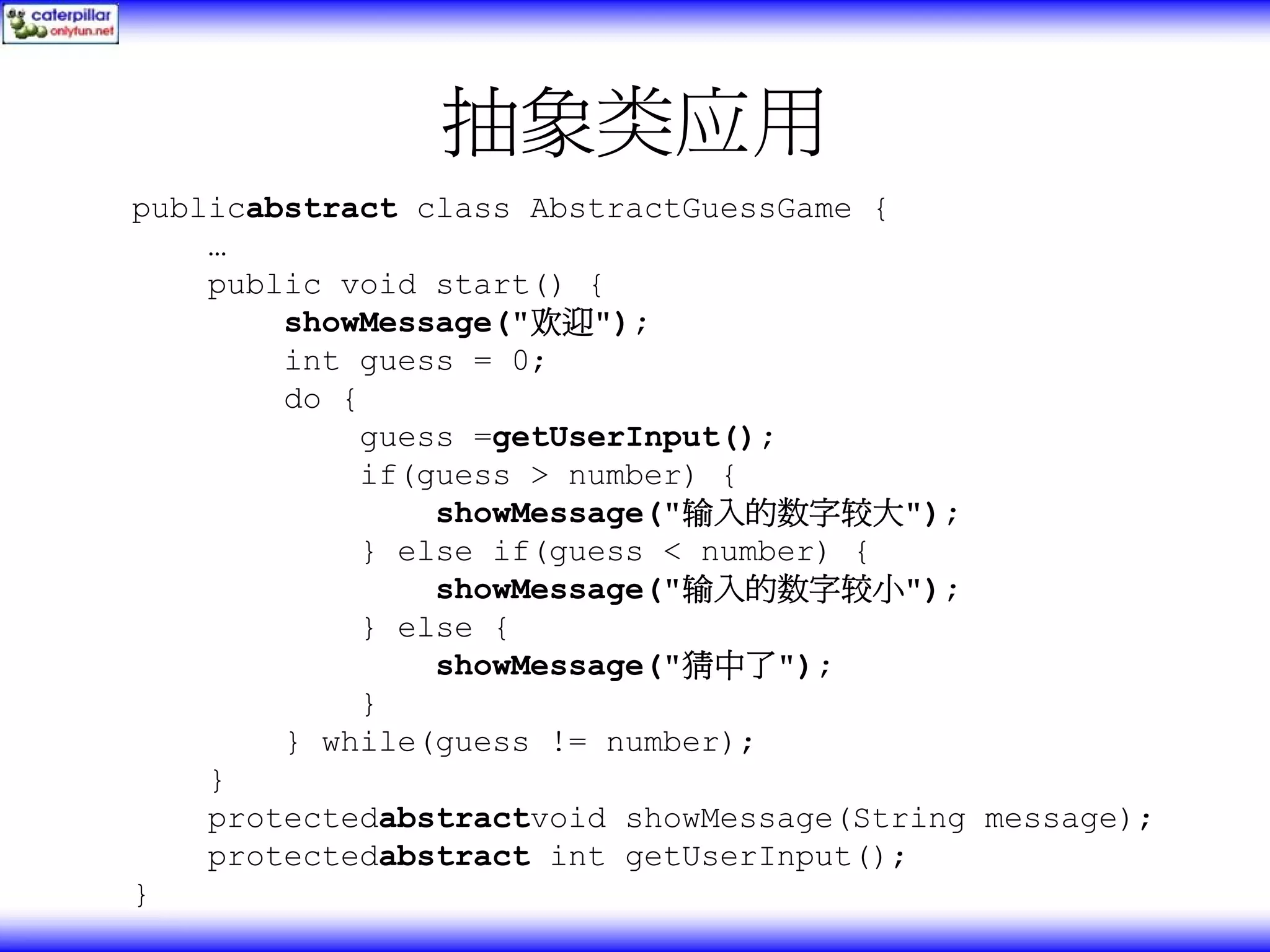 抽象类应用 publicabstract class AbstractGuessGame { … public void start() { showMessage("欢迎"); int guess = 0; do { guess =getUserInput(); if(guess > number) { showMessage("输入的数字较大"); } else if(guess < number) { showMessage("输入的数字较小"); } else { showMessage("猜中了"); } } while(guess != number); } protectedabstractvoid showMessage(String message); protectedabstract int getUserInput(); } 