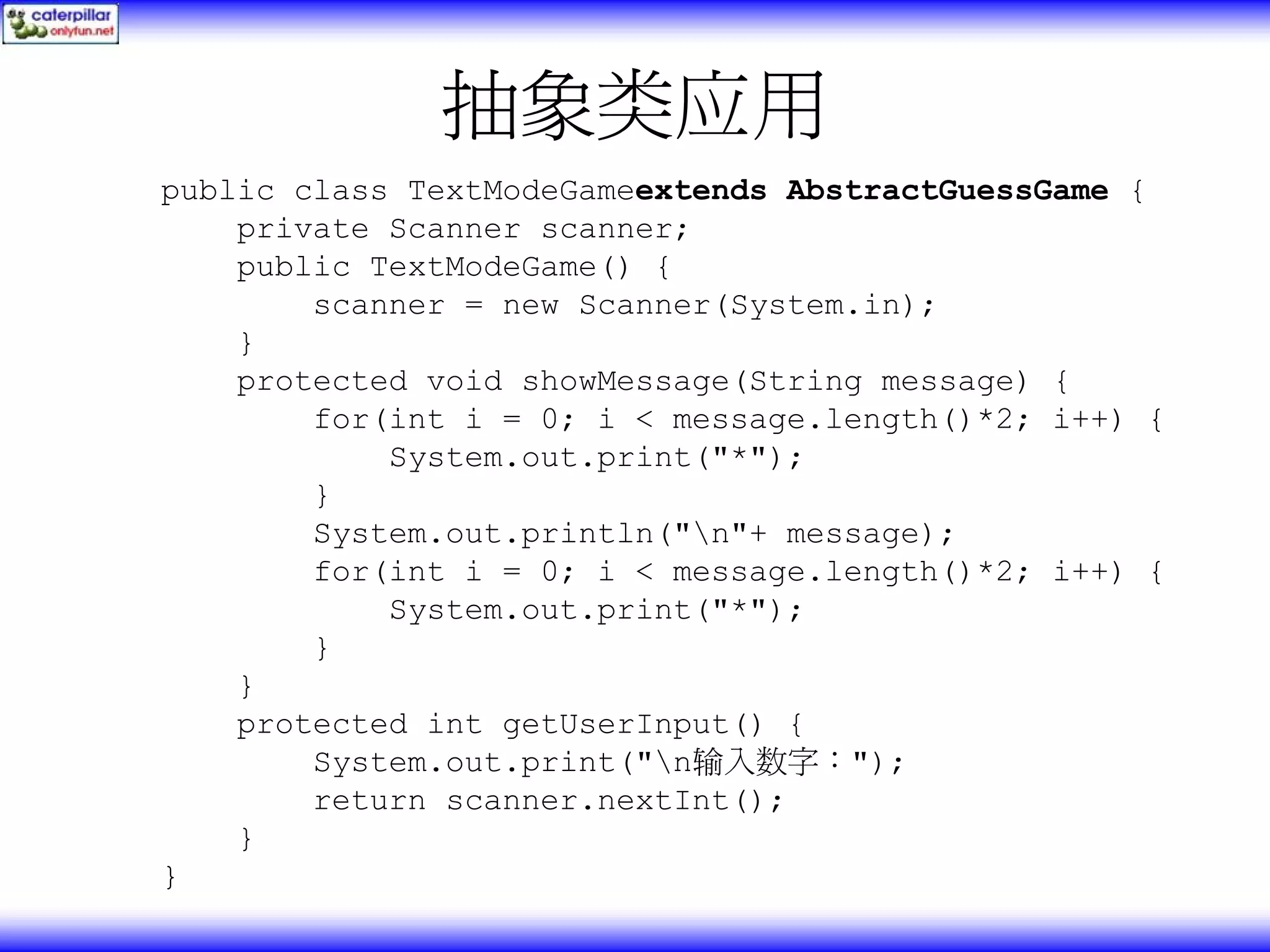 抽象类应用 public class TextModeGameextends AbstractGuessGame { private Scanner scanner; public TextModeGame() { scanner = new Scanner(System.in); } protected void showMessage(String message) { for(int i = 0; i < message.length()*2; i++) { System.out.print("*"); } System.out.println("n"+ message); for(int i = 0; i < message.length()*2; i++) { System.out.print("*"); } } protected int getUserInput() { System.out.print("n输入数字："); return scanner.nextInt(); } } 