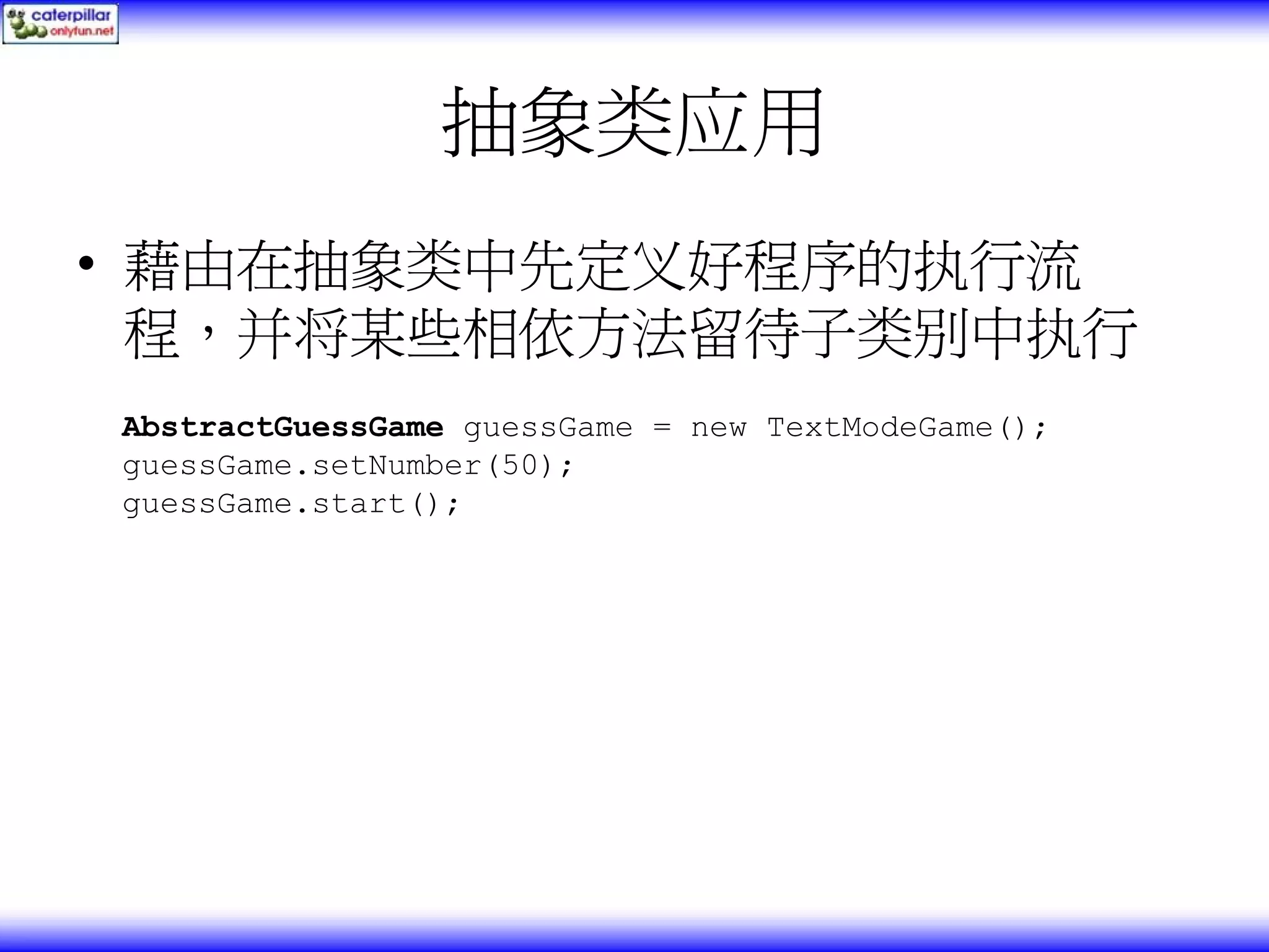 抽象类应用 • 藉由在抽象类中先定义好程序的执行流 程，并将某些相依方法留待子类别中执行 AbstractGuessGame guessGame = new TextModeGame(); guessGame.setNumber(50); guessGame.start(); 