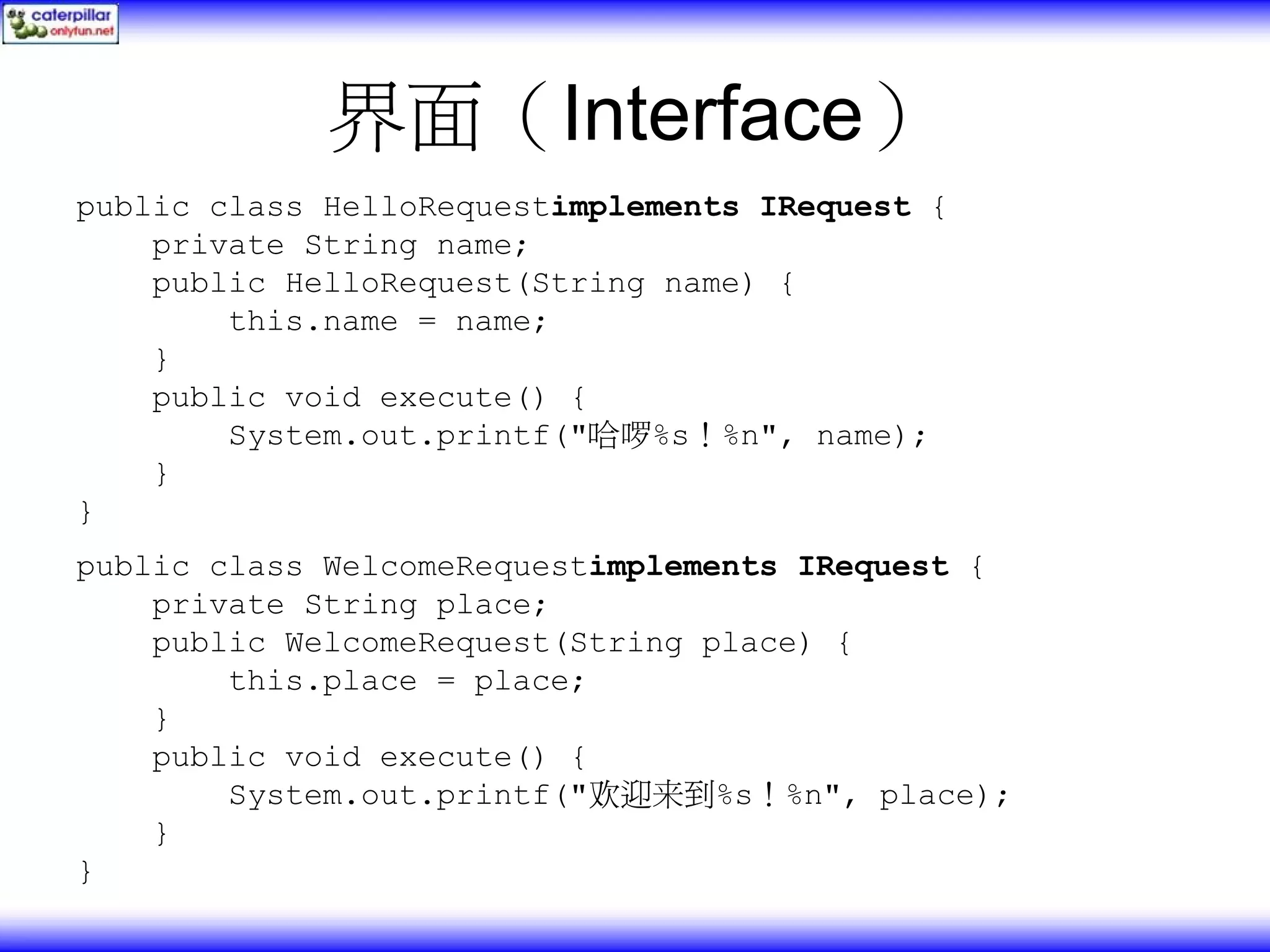 界面（Interface） public class HelloRequestimplements IRequest { private String name; public HelloRequest(String name) { this.name = name; } public void execute() { System.out.printf("哈啰%s！%n", name); } } public class WelcomeRequestimplements IRequest { private String place; public WelcomeRequest(String place) { this.place = place; } public void execute() { System.out.printf("欢迎来到%s！%n", place); } } 