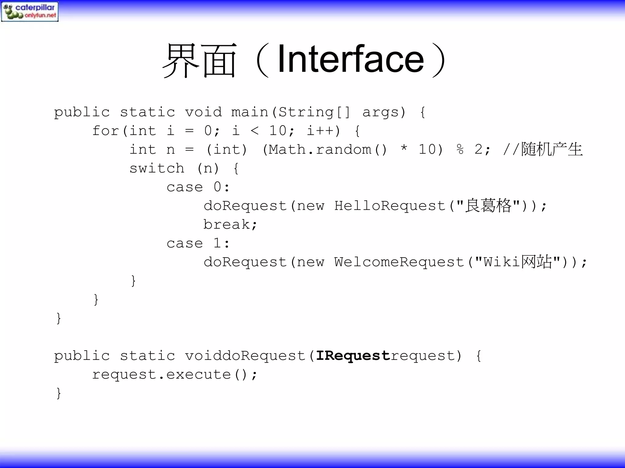 界面（Interface） public static void main(String[] args) { for(int i = 0; i < 10; i++) { int n = (int) (Math.random() * 10) % 2; //随机产生 switch (n) { case 0: doRequest(new HelloRequest("良葛格")); break; case 1: doRequest(new WelcomeRequest("Wiki网站")); } } } public static voiddoRequest(IRequestrequest) { request.execute(); } 