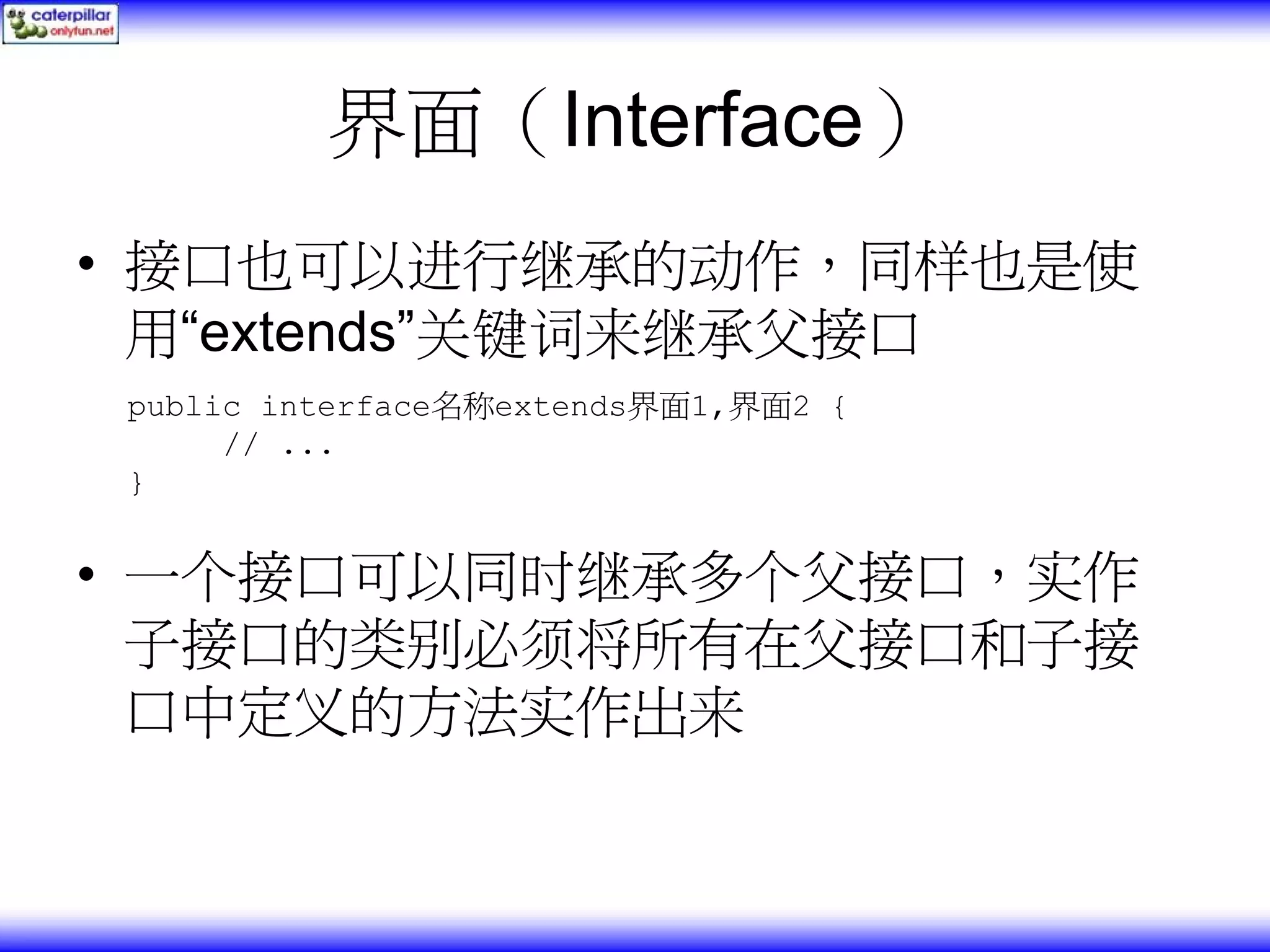 界面（Interface） • 接口也可以进行继承的动作，同样也是使 用“extends”关键词来继承父接口 public interface名称extends界面1,界面2 { // ... } • 一个接口可以同时继承多个父接口，实作 子接口的类别必须将所有在父接口和子接 口中定义的方法实作出来 