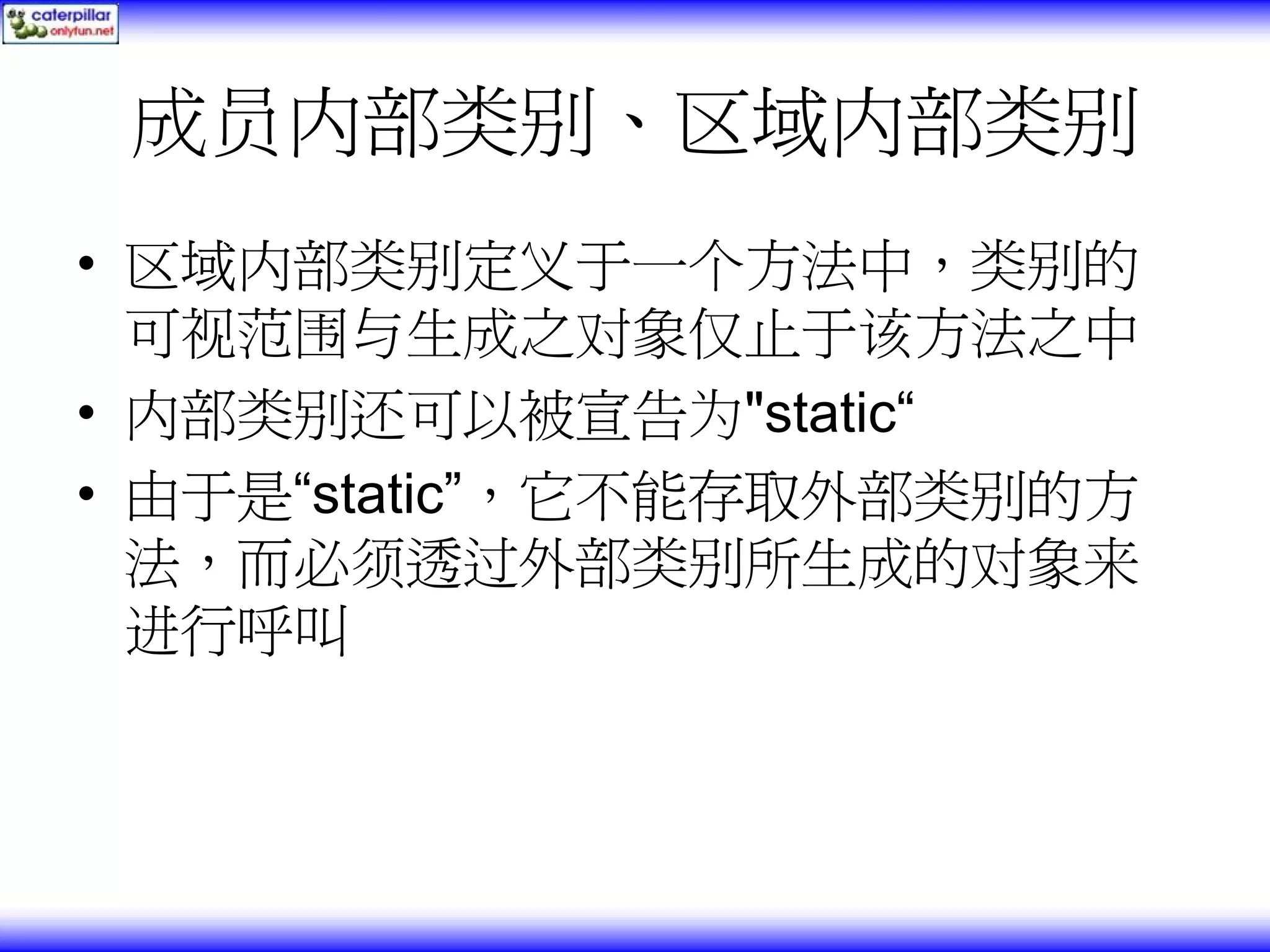 成员内部类别、区域内部类别 • 区域内部类别定义于一个方法中，类别的 可视范围与生成之对象仅止于该方法之中 • 内部类别还可以被宣告为"static“ • 由于是“static”，它不能存取外部类别的方 法，而必须透过外部类别所生成的对象来 进行呼叫 