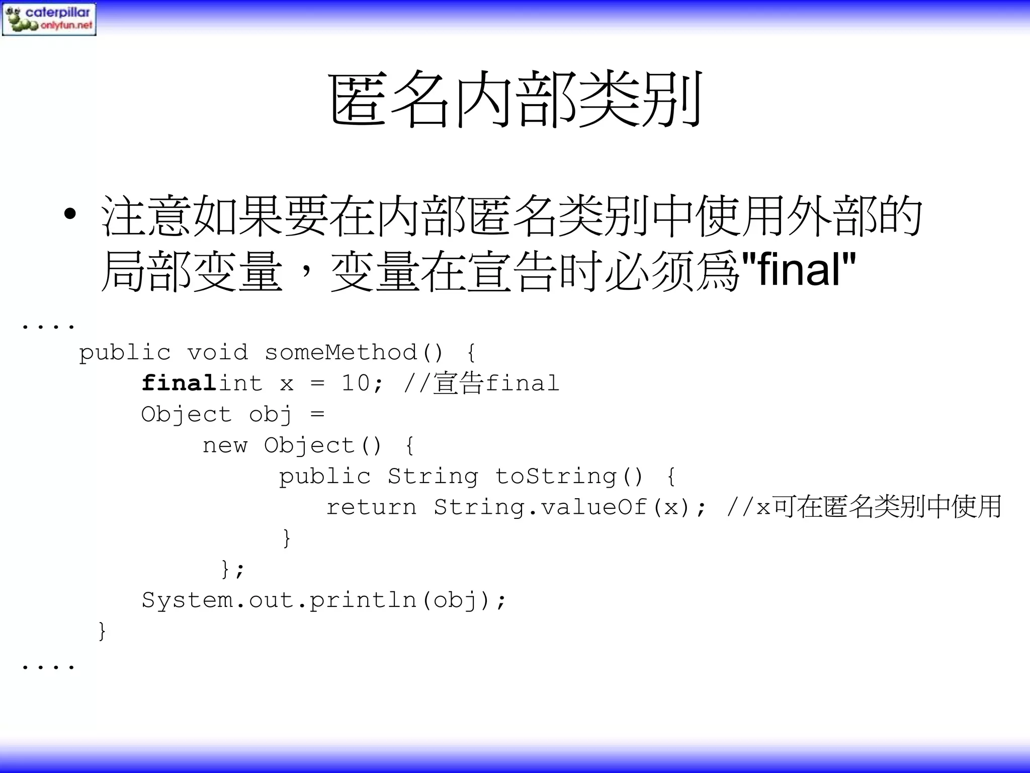 匿名内部类别 • 注意如果要在内部匿名类别中使用外部的 局部变量，变量在宣告时必须為"final" .... public void someMethod() { finalint x = 10; //宣告final Object obj = new Object() { public String toString() { return String.valueOf(x); //x可在匿名类别中使用 } }; System.out.println(obj); } .... 