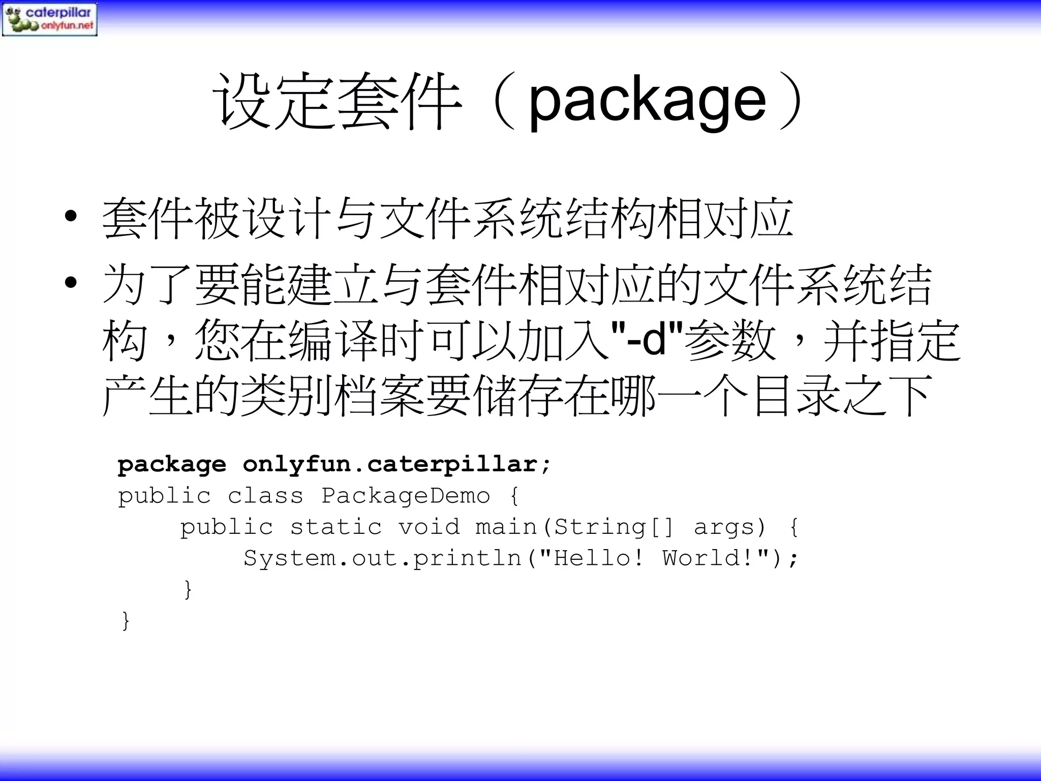 设定套件（package） • 套件被设计与文件系统结构相对应 • 为了要能建立与套件相对应的文件系统结 构，您在编译时可以加入"-d"参数，并指定 产生的类别档案要储存在哪一个目录之下 package onlyfun.caterpillar; public class PackageDemo { public static void main(String[] args) { System.out.println("Hello! World!"); } } 
