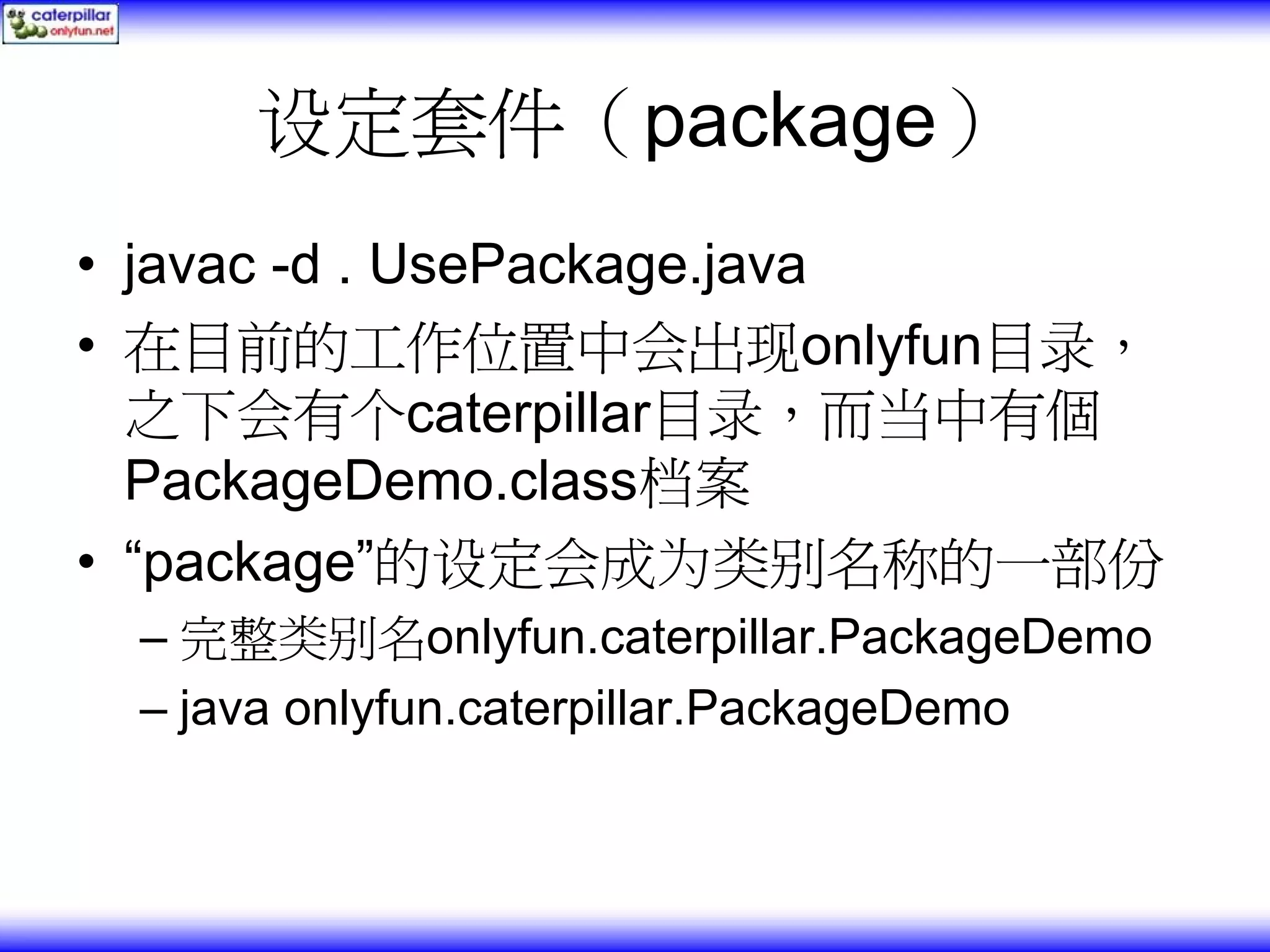 设定套件（package） • javac -d . UsePackage.java • 在目前的工作位置中会出现onlyfun目录， 之下会有个caterpillar目录，而当中有個 PackageDemo.class档案 • “package”的设定会成为类别名称的一部份 – 完整类别名onlyfun.caterpillar.PackageDemo – java onlyfun.caterpillar.PackageDemo 