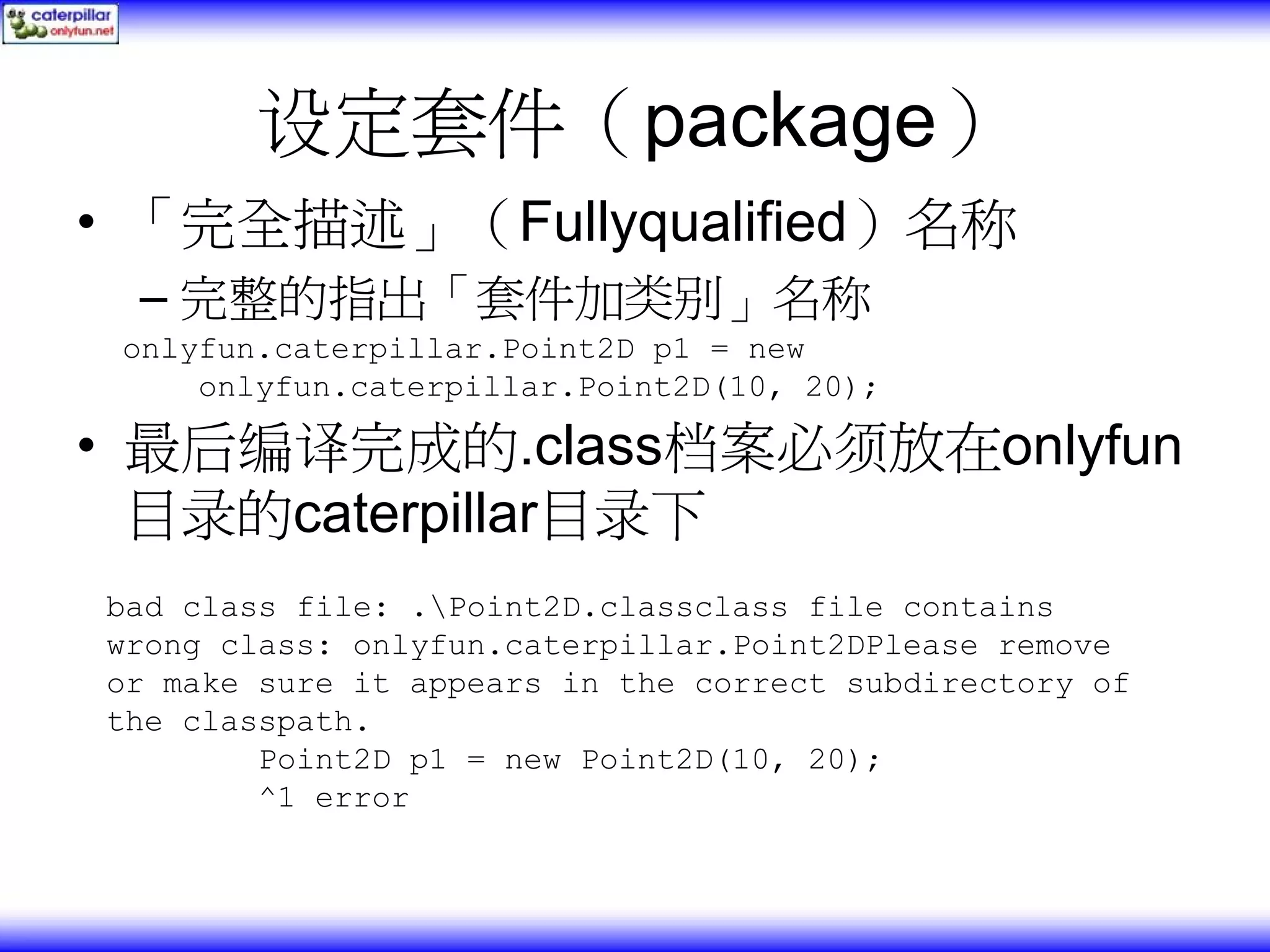 设定套件（package） • 「完全描述」（Fullyqualified）名称 – 完整的指出「套件加类别」名称 onlyfun.caterpillar.Point2D p1 = new onlyfun.caterpillar.Point2D(10, 20); • 最后编译完成的.class档案必须放在onlyfun 目录的caterpillar目录下 bad class file: .Point2D.classclass file contains wrong class: onlyfun.caterpillar.Point2DPlease remove or make sure it appears in the correct subdirectory of the classpath. Point2D p1 = new Point2D(10, 20); ^1 error 
