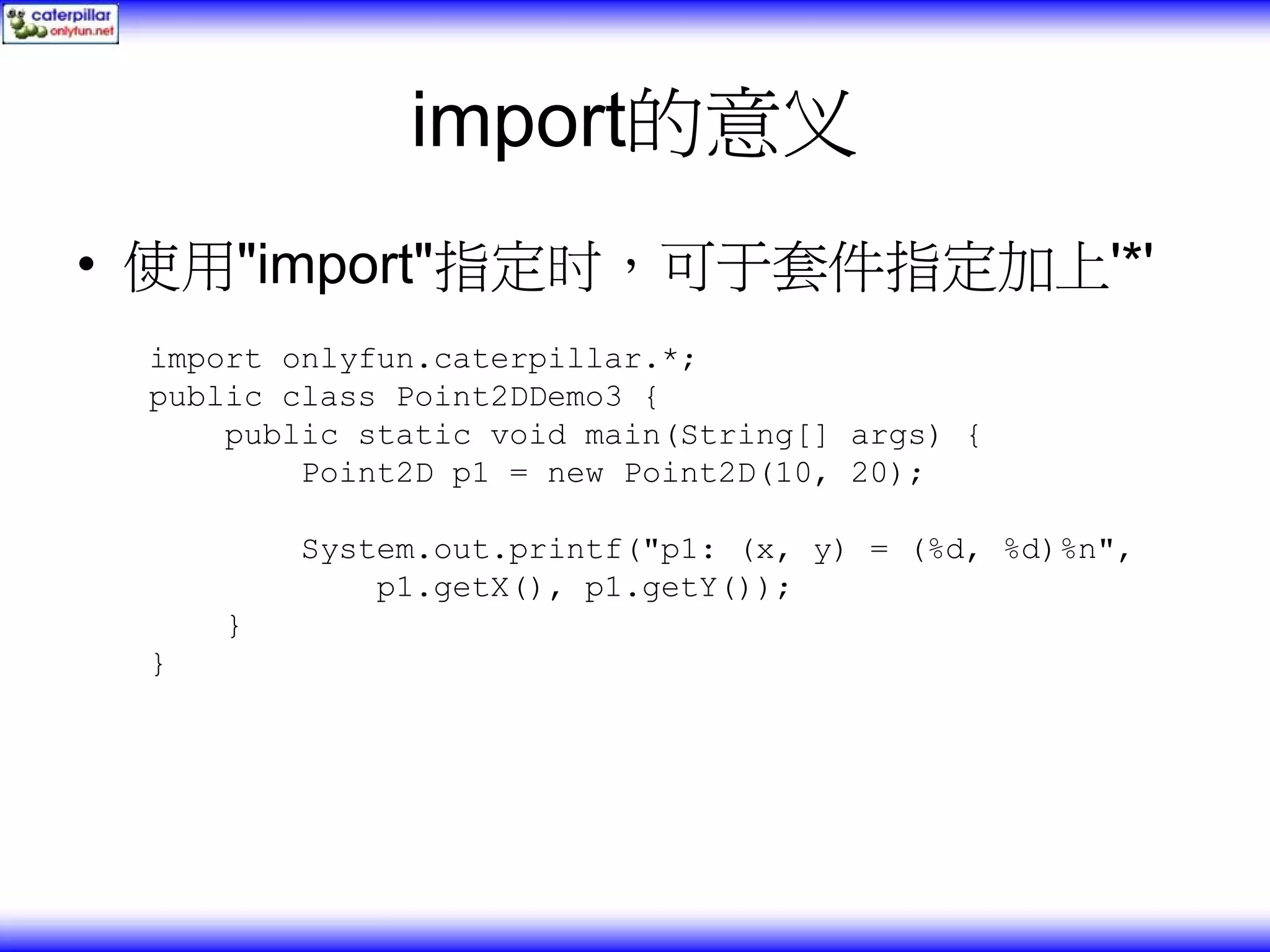 import的意义 • 使用"import"指定时，可于套件指定加上'*' import onlyfun.caterpillar.*; public class Point2DDemo3 { public static void main(String[] args) { Point2D p1 = new Point2D(10, 20); System.out.printf("p1: (x, y) = (%d, %d)%n", p1.getX(), p1.getY()); } } 