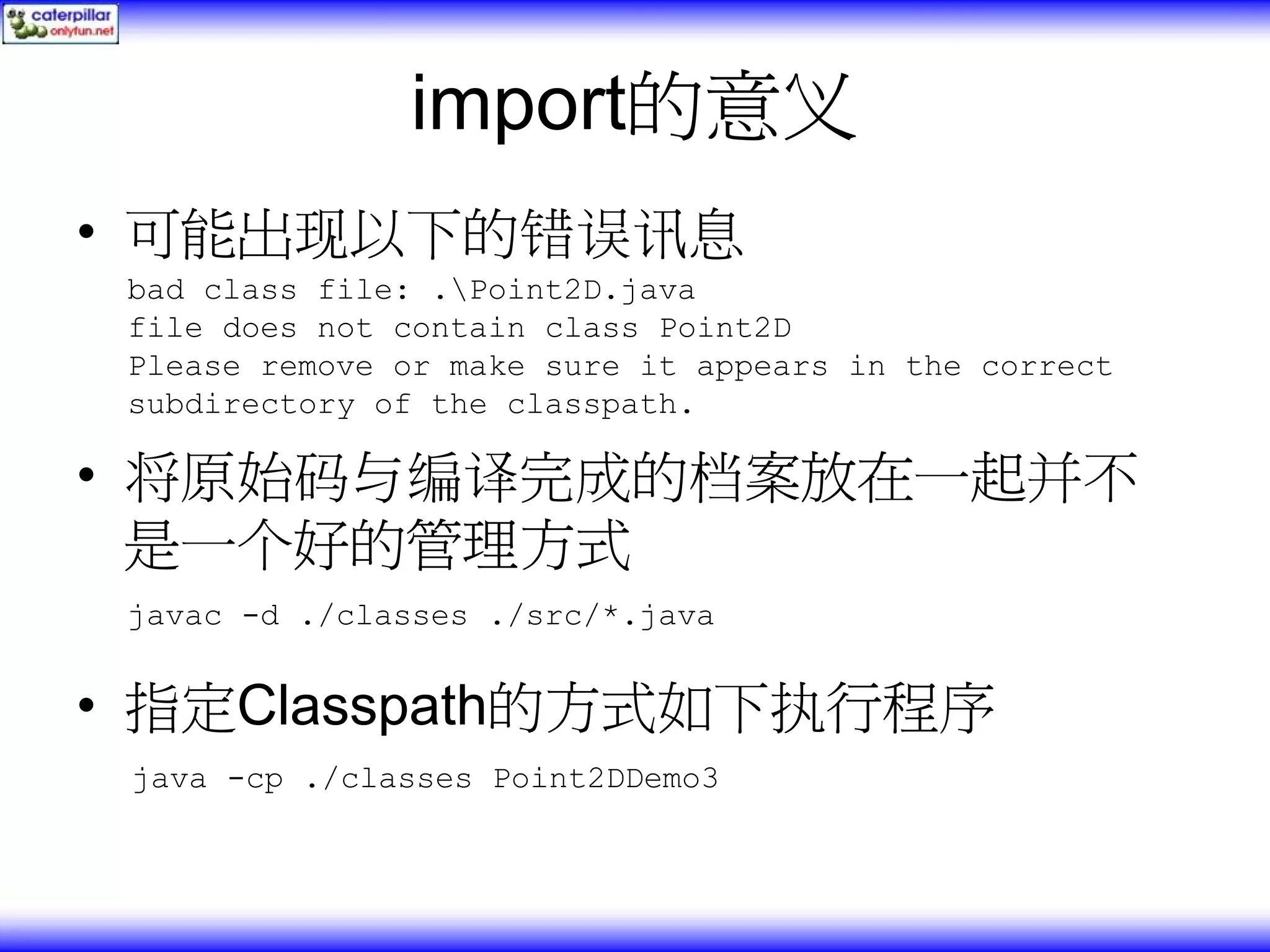 import的意义 • 可能出现以下的错误讯息 bad class file: .Point2D.java file does not contain class Point2D Please remove or make sure it appears in the correct subdirectory of the classpath. • 将原始码与编译完成的档案放在一起并不 是一个好的管理方式 javac -d ./classes ./src/*.java • 指定Classpath的方式如下执行程序 java -cp ./classes Point2DDemo3 