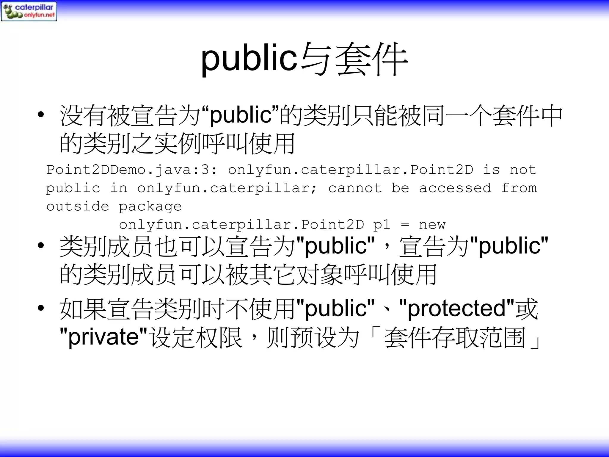 public与套件 • 没有被宣告为“public”的类别只能被同一个套件中 的类别之实例呼叫使用 Point2DDemo.java:3: onlyfun.caterpillar.Point2D is not public in onlyfun.caterpillar; cannot be accessed from outside package onlyfun.caterpillar.Point2D p1 = new • 类别成员也可以宣告为"public"，宣告为"public" 的类别成员可以被其它对象呼叫使用 • 如果宣告类别时不使用"public"、"protected"或 "private"设定权限，则预设为「套件存取范围」 