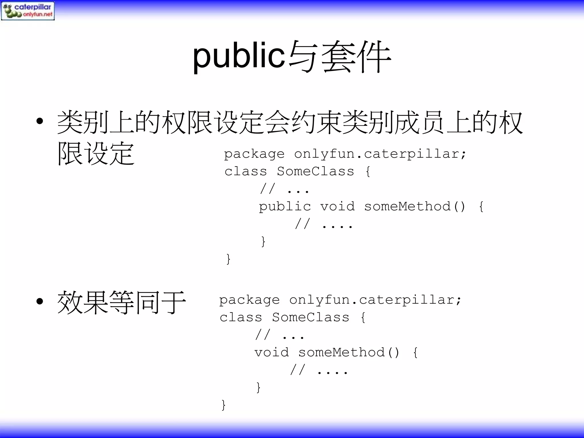 public与套件 • 类别上的权限设定会约束类别成员上的权 限设定 package onlyfun.caterpillar; class SomeClass { // ... public void someMethod() { // .... } } • 效果等同于 package onlyfun.caterpillar; class SomeClass { // ... void someMethod() { // .... } } 