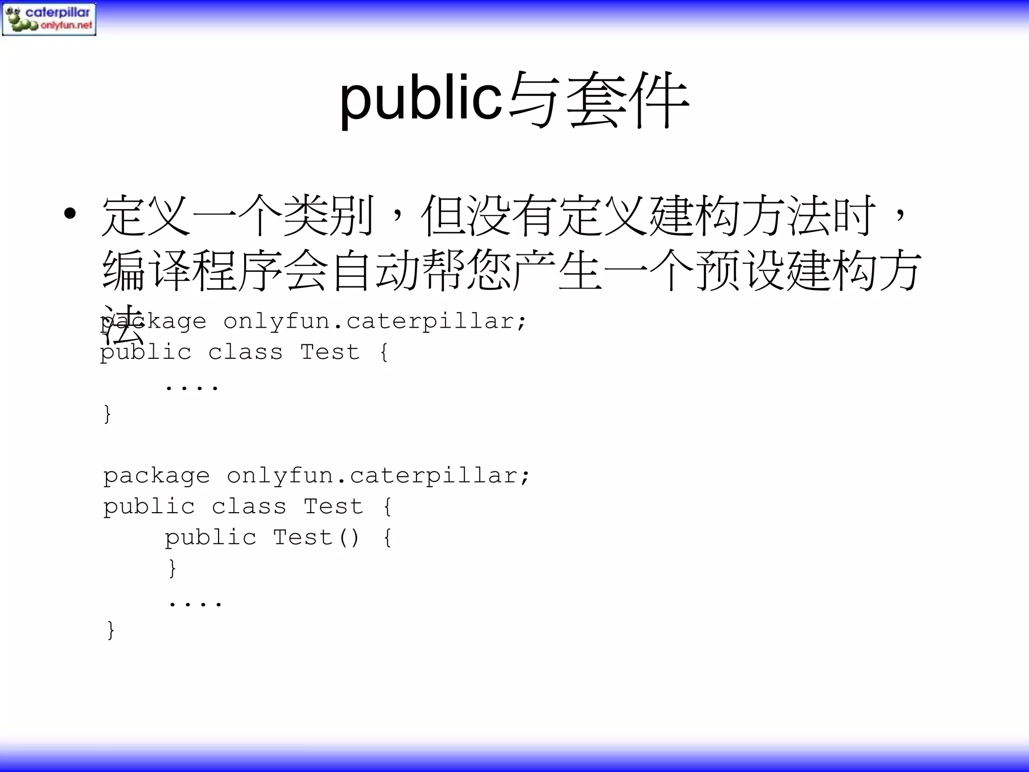 public与套件 • 定义一个类别，但没有定义建构方法时， 编译程序会自动帮您产生一个预设建构方 法 package onlyfun.caterpillar; public class Test { .... } package onlyfun.caterpillar; public class Test { public Test() { } .... } 