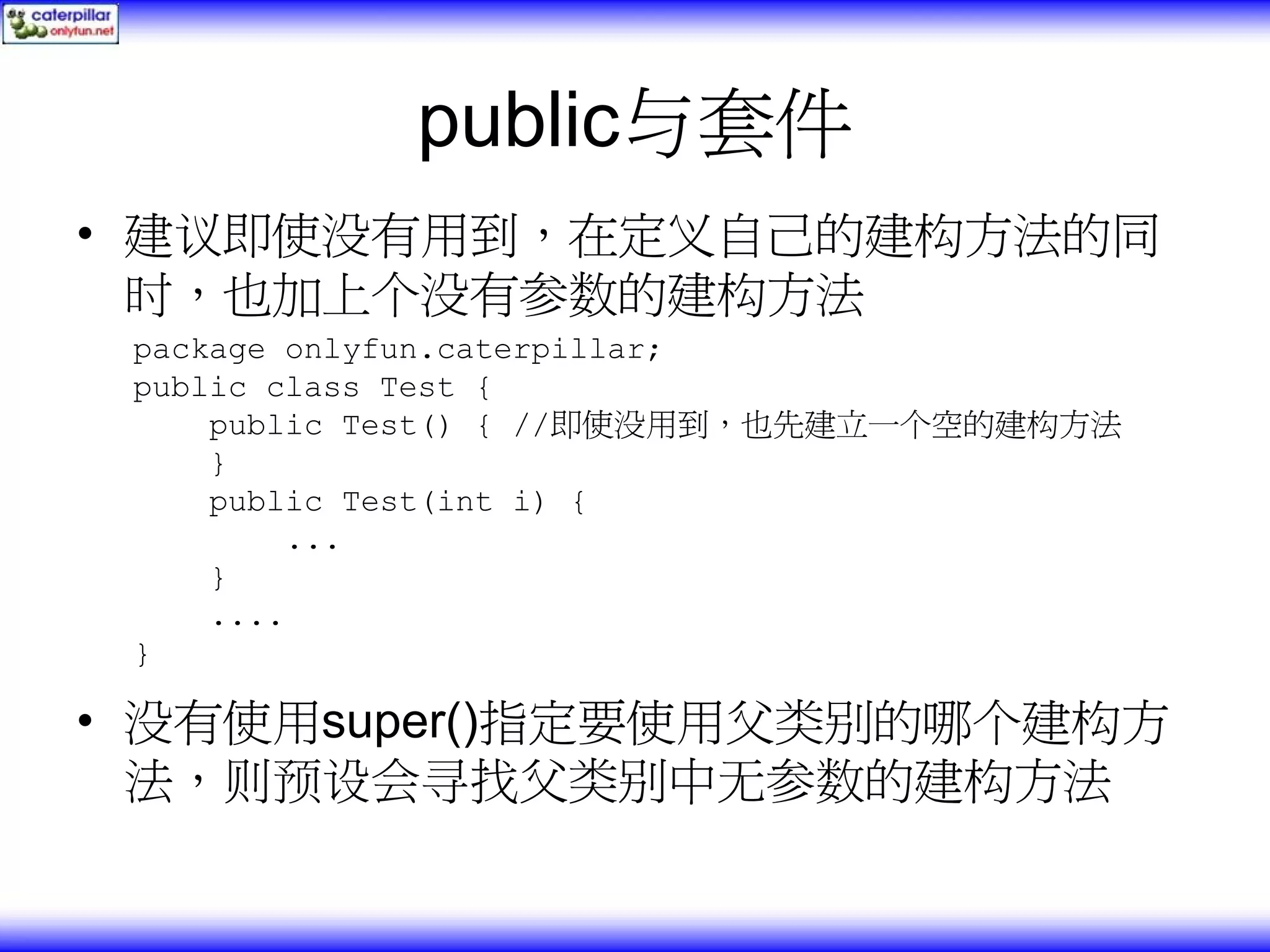 public与套件 • 建议即使没有用到，在定义自己的建构方法的同 时，也加上个没有参数的建构方法 package onlyfun.caterpillar; public class Test { public Test() { //即使没用到，也先建立一个空的建构方法 } public Test(int i) { ... } .... } • 没有使用super()指定要使用父类别的哪个建构方 法，则预设会寻找父类别中无参数的建构方法 