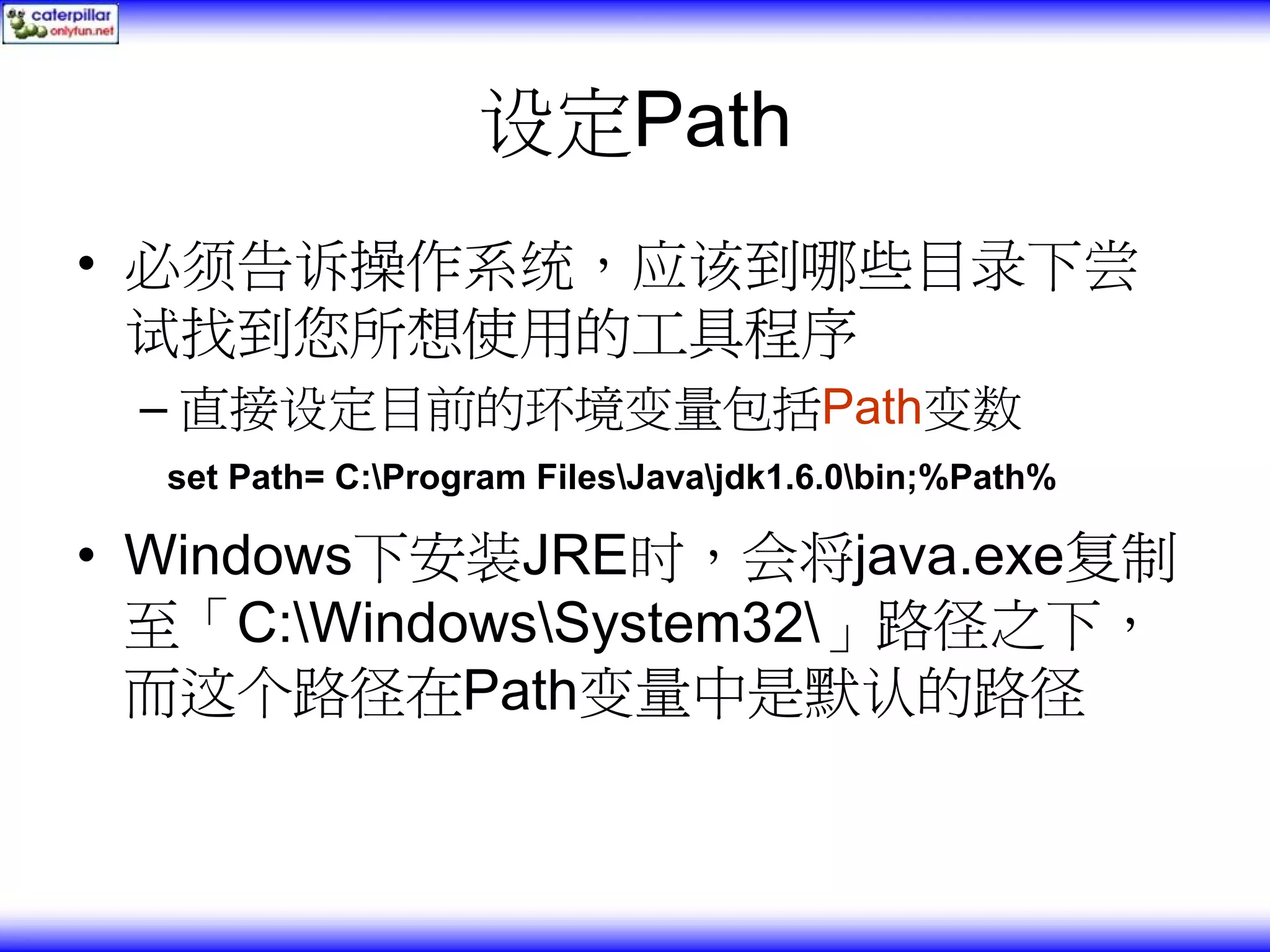 设定Path • 必须告诉操作系统，应该到哪些目录下尝 试找到您所想使用的工具程序 – 直接设定目前的环境变量包括Path变数 set Path= C:Program FilesJavajdk1.6.0bin;%Path% • Windows下安装JRE时，会将java.exe复制 至「C:WindowsSystem32」路径之下， 而这个路径在Path变量中是默认的路径 