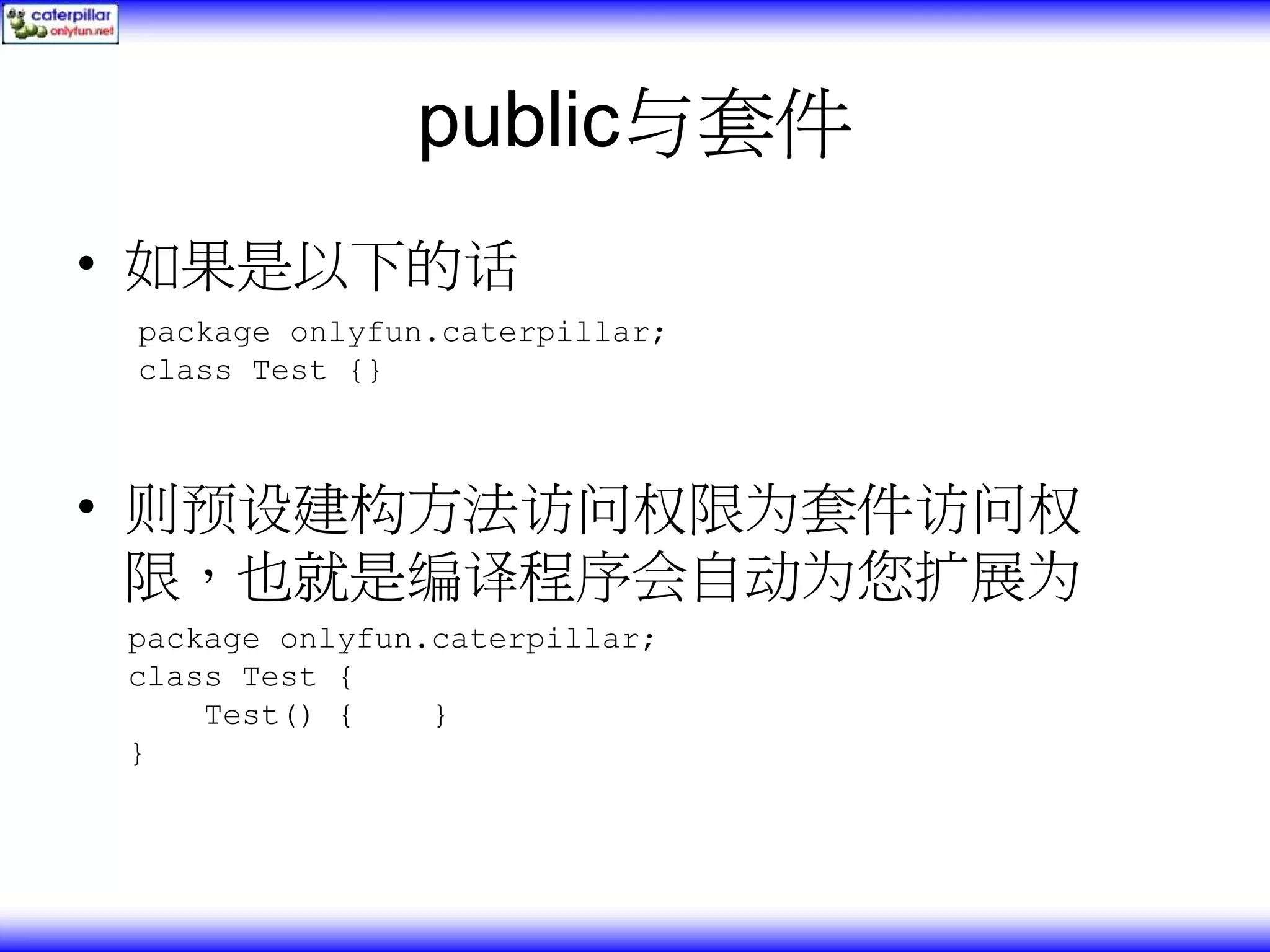 public与套件 • 如果是以下的话 package onlyfun.caterpillar; class Test {} • 则预设建构方法访问权限为套件访问权 限，也就是编译程序会自动为您扩展为 package onlyfun.caterpillar; class Test { Test() { } } 