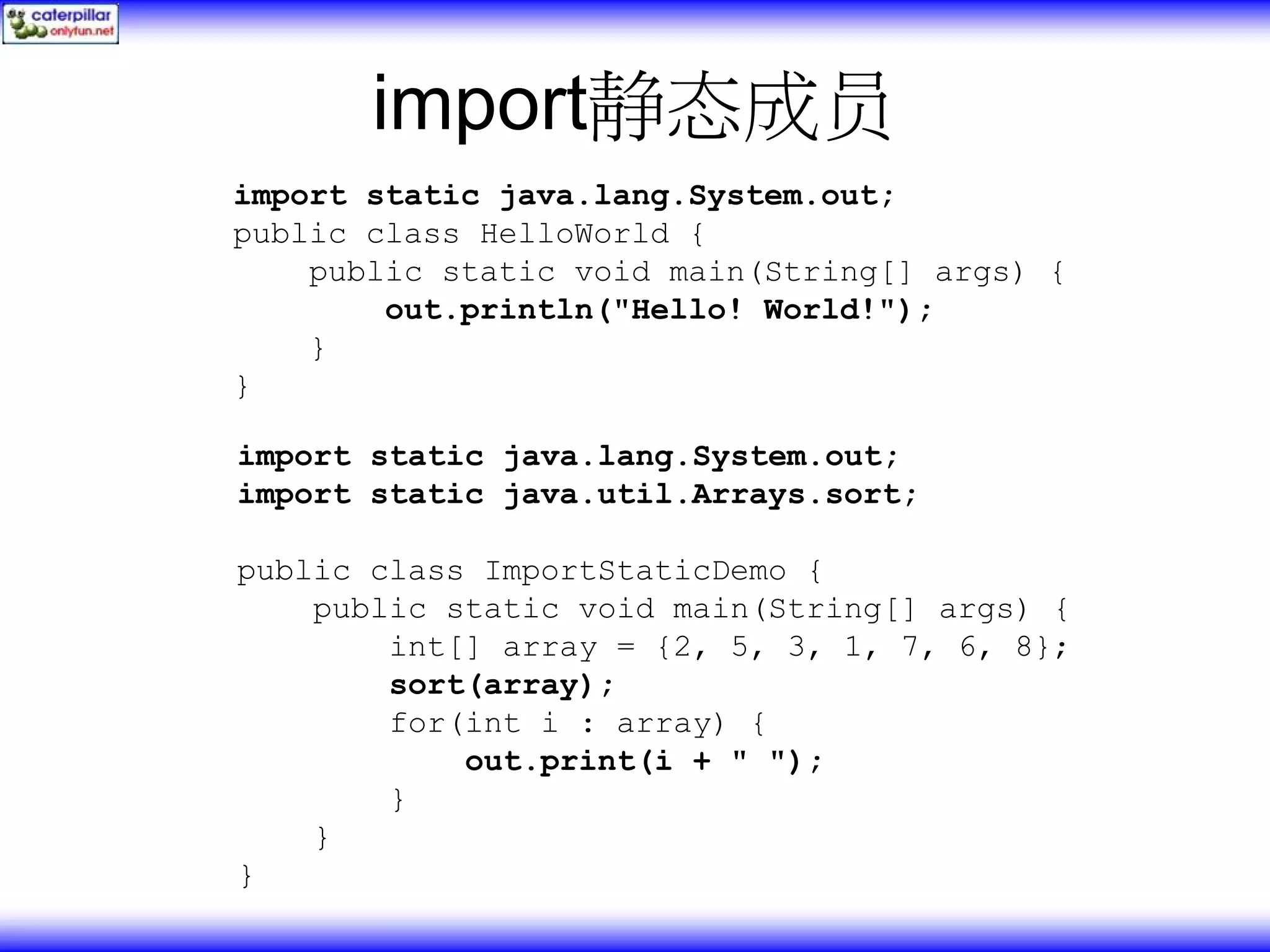 import静态成员 import static java.lang.System.out; public class HelloWorld { public static void main(String[] args) { out.println("Hello! World!"); } } import static java.lang.System.out; import static java.util.Arrays.sort; public class ImportStaticDemo { public static void main(String[] args) { int[] array = {2, 5, 3, 1, 7, 6, 8}; sort(array); for(int i : array) { out.print(i + " "); } } } 