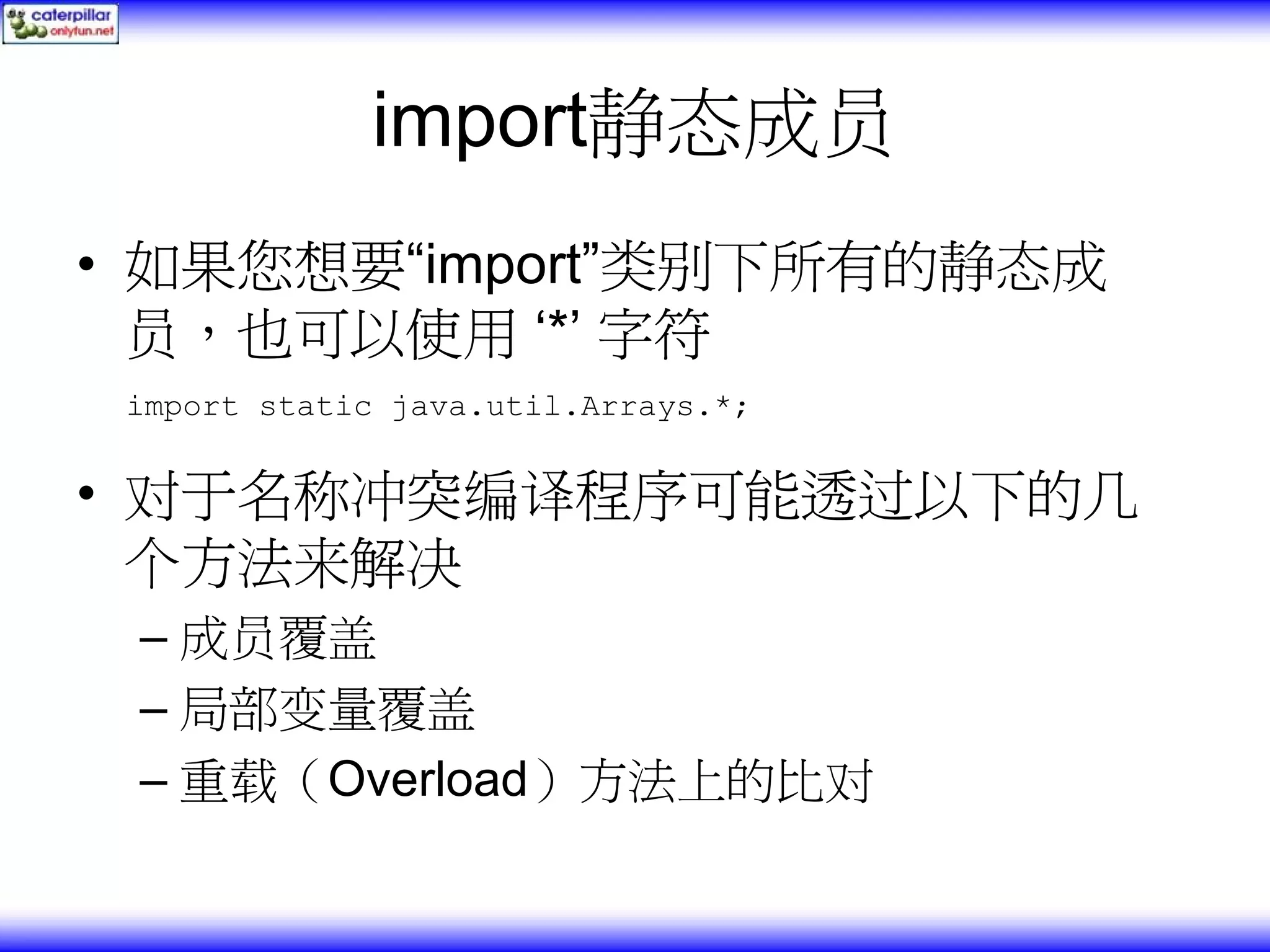 import静态成员 • 如果您想要“import”类别下所有的静态成 员，也可以使用 ‘*’ 字符 import static java.util.Arrays.*; • 对于名称冲突编译程序可能透过以下的几 个方法来解决 – 成员覆盖 – 局部变量覆盖 – 重载（Overload）方法上的比对 