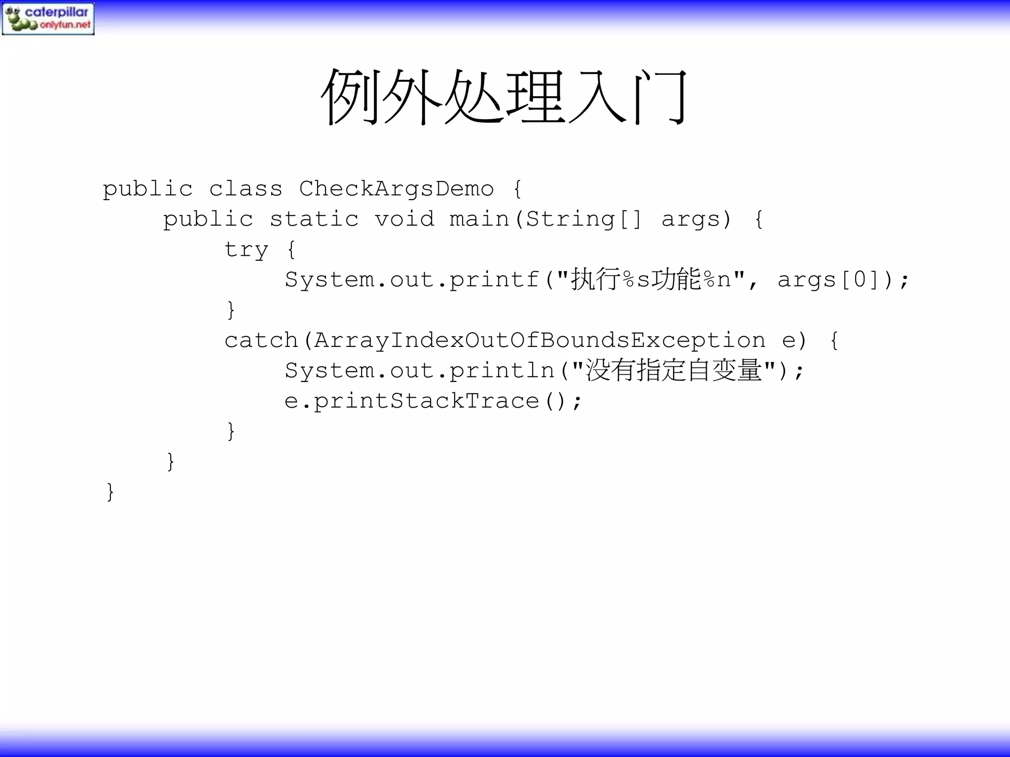 例外处理入门 public class CheckArgsDemo { public static void main(String[] args) { try { System.out.printf("执行%s功能%n", args[0]); } catch(ArrayIndexOutOfBoundsException e) { System.out.println("没有指定自变量"); e.printStackTrace(); } } } 