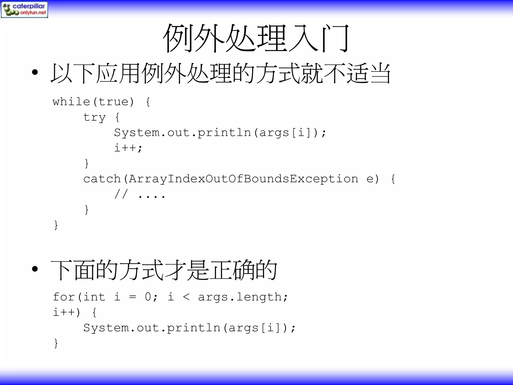 例外处理入门 • 以下应用例外处理的方式就不适当 while(true) { try { System.out.println(args[i]); i++; } catch(ArrayIndexOutOfBoundsException e) { // .... } } • 下面的方式才是正确的 for(int i = 0; i < args.length; i++) { System.out.println(args[i]); } 