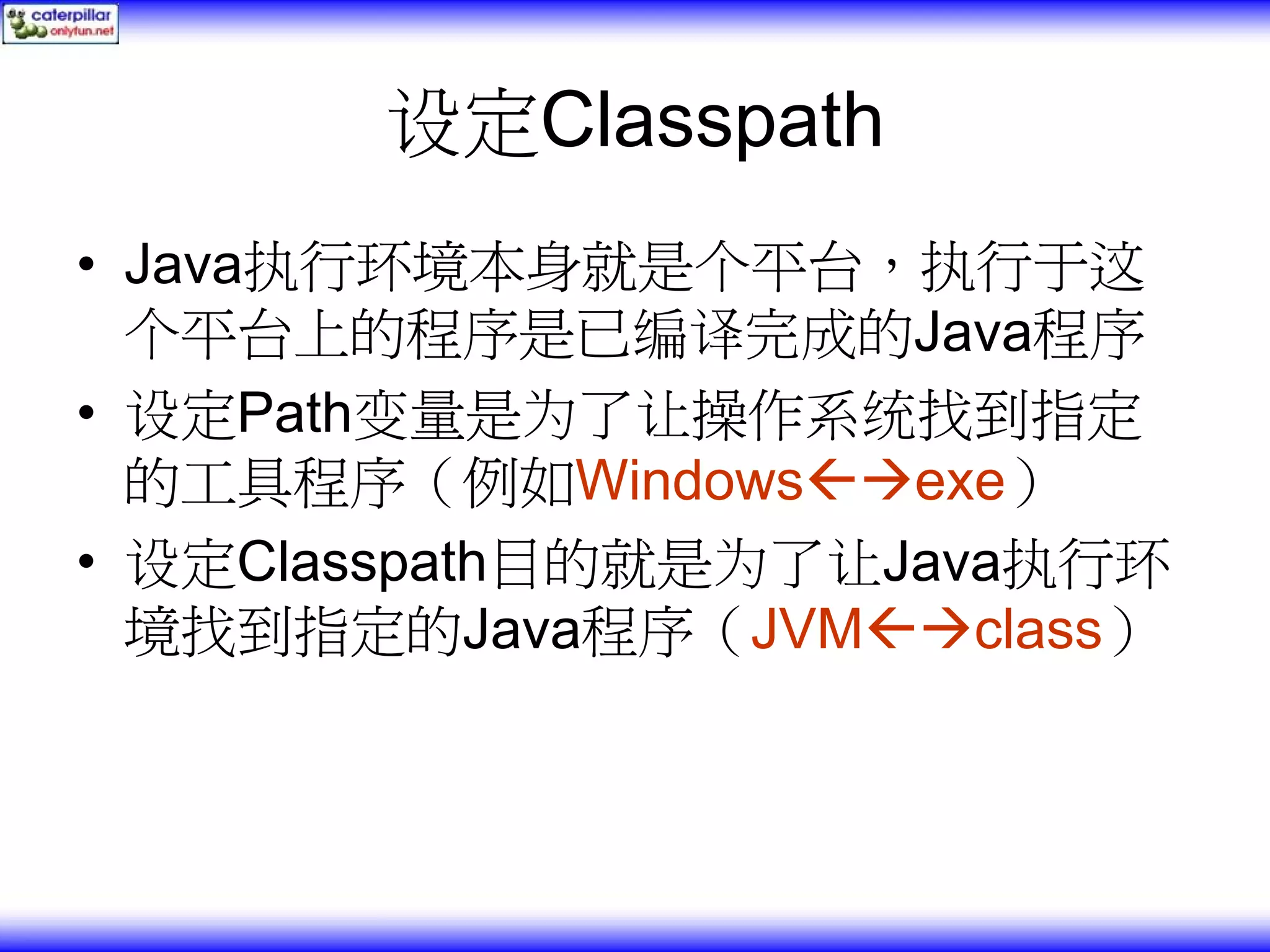 设定Classpath • Java执行环境本身就是个平台，执行于这 个平台上的程序是已编译完成的Java程序 • 设定Path变量是为了让操作系统找到指定 的工具程序（例如Windows exe） • 设定Classpath目的就是为了让Java执行环 境找到指定的Java程序（JVM class） 