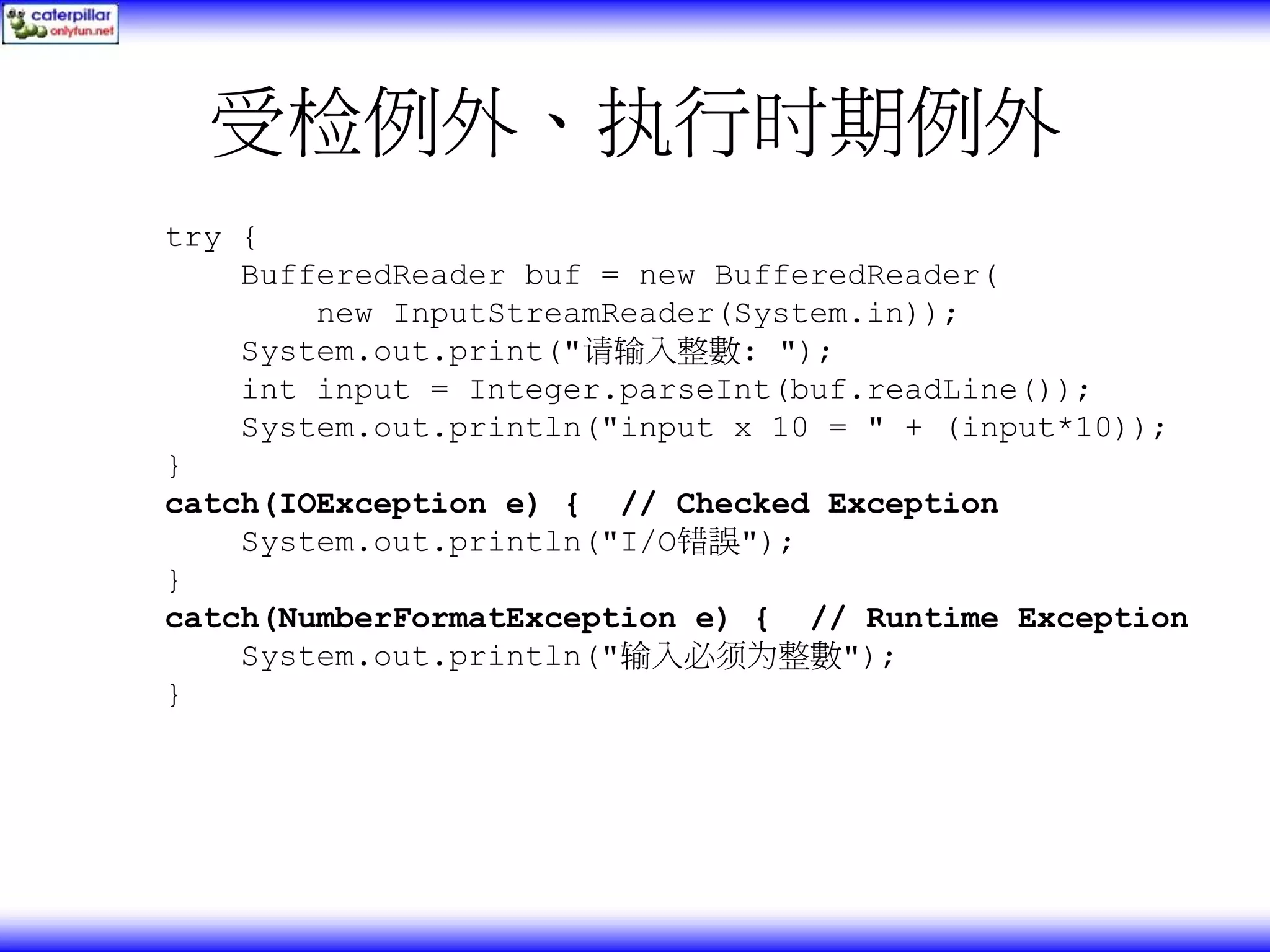受检例外、执行时期例外 try { BufferedReader buf = new BufferedReader( new InputStreamReader(System.in)); System.out.print("请输入整數: "); int input = Integer.parseInt(buf.readLine()); System.out.println("input x 10 = " + (input*10)); } catch(IOException e) { // Checked Exception System.out.println("I/O错誤"); } catch(NumberFormatException e) { // Runtime Exception System.out.println("输入必须为整數"); } 