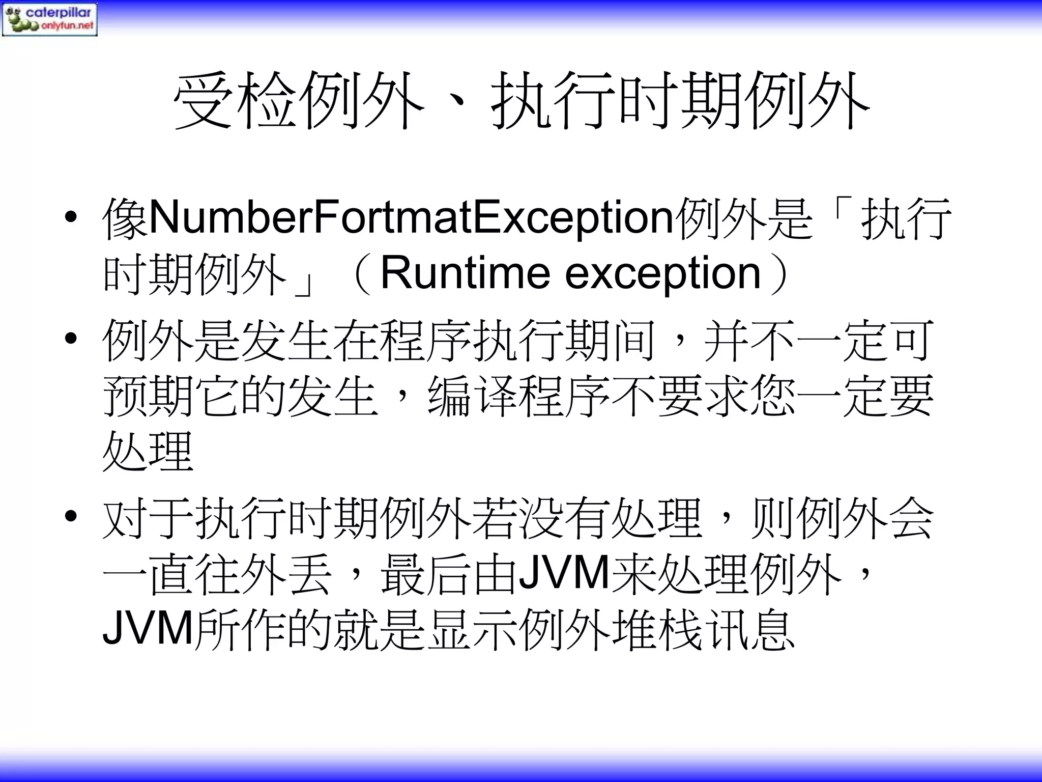 受检例外、执行时期例外 • 像NumberFortmatException例外是「执行 时期例外」（Runtime exception） • 例外是发生在程序执行期间，并不一定可 预期它的发生，编译程序不要求您一定要 处理 • 对于执行时期例外若没有处理，则例外会 一直往外丢，最后由JVM来处理例外， JVM所作的就是显示例外堆栈讯息 