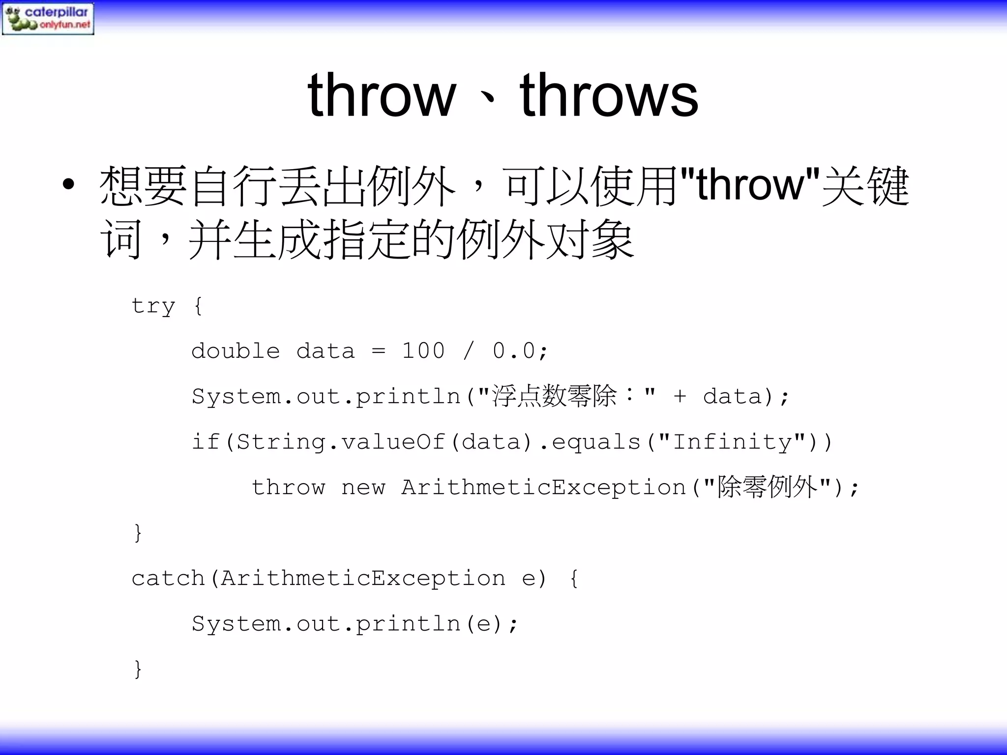 throw、throws • 想要自行丢出例外，可以使用"throw"关键 词，并生成指定的例外对象 try { double data = 100 / 0.0; System.out.println("浮点数零除：" + data); if(String.valueOf(data).equals("Infinity")) throw new ArithmeticException("除零例外"); } catch(ArithmeticException e) { System.out.println(e); } 