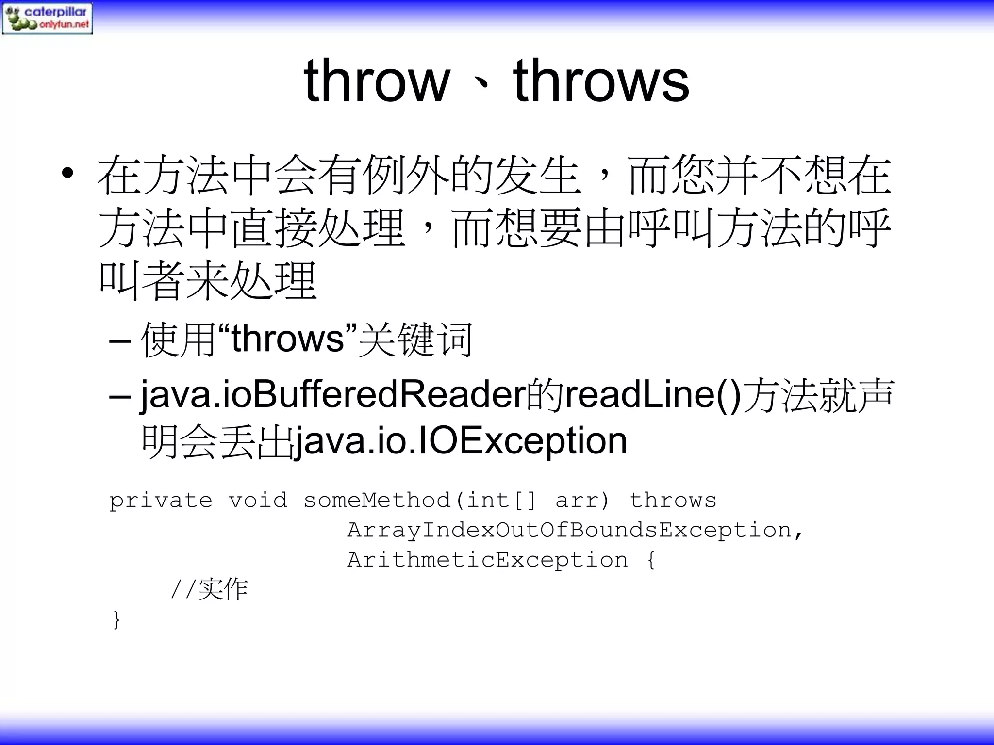 throw、throws • 在方法中会有例外的发生，而您并不想在 方法中直接处理，而想要由呼叫方法的呼 叫者来处理 – 使用“throws”关键词 – java.ioBufferedReader的readLine()方法就声 明会丢出java.io.IOException private void someMethod(int[] arr) throws ArrayIndexOutOfBoundsException, ArithmeticException { //实作 } 