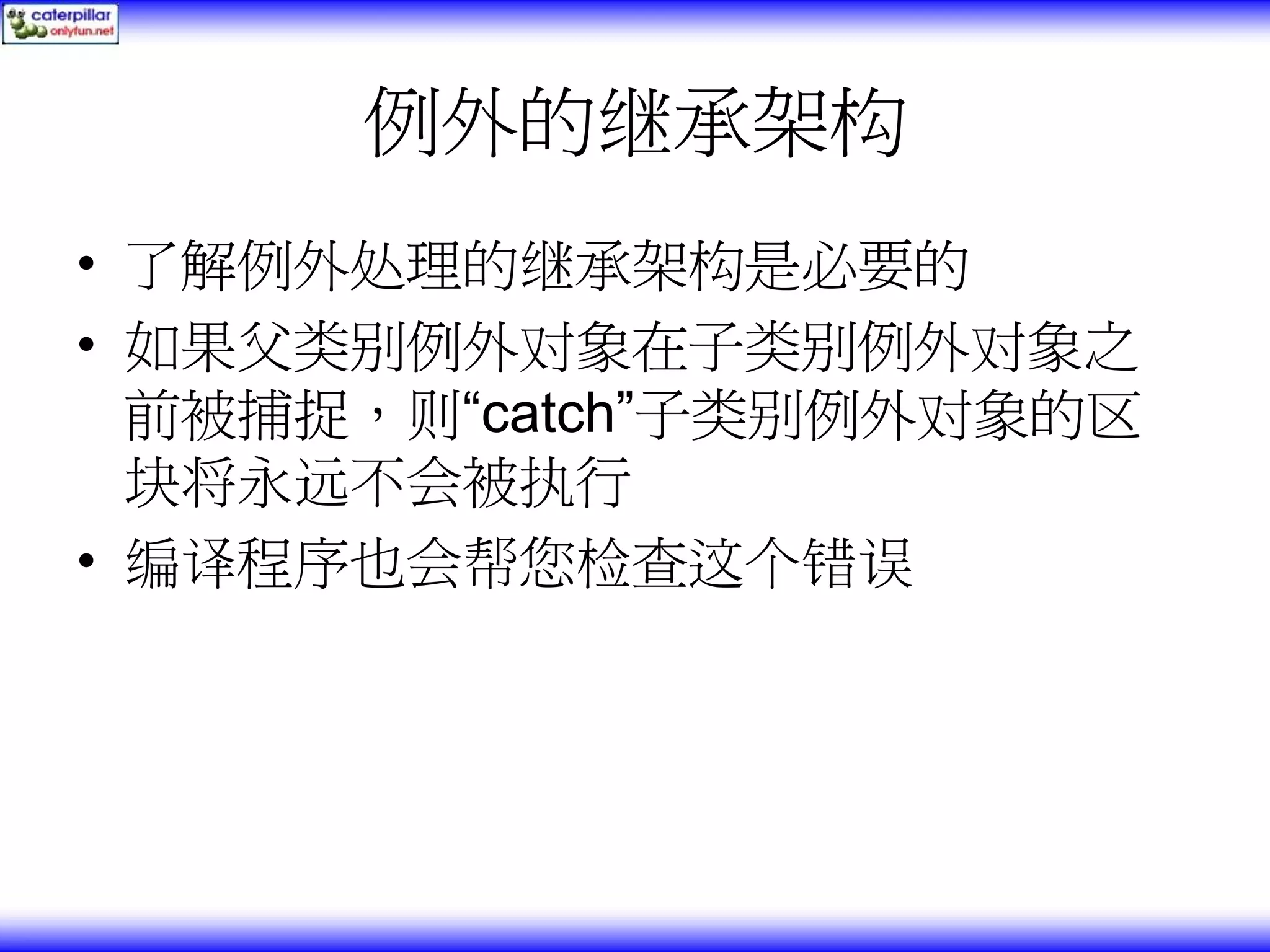 例外的继承架构 • 了解例外处理的继承架构是必要的 • 如果父类别例外对象在子类别例外对象之 前被捕捉，则“catch”子类别例外对象的区 块将永远不会被执行 • 编译程序也会帮您检查这个错误 