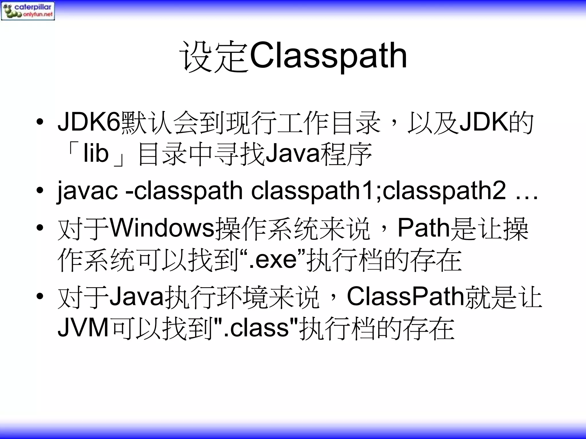 设定Classpath • JDK6默认会到现行工作目录，以及JDK的 「lib」目录中寻找Java程序 • javac -classpath classpath1;classpath2 … • 对于Windows操作系统来说，Path是让操 作系统可以找到“.exe”执行档的存在 • 对于Java执行环境来说，ClassPath就是让 JVM可以找到".class"执行档的存在 
