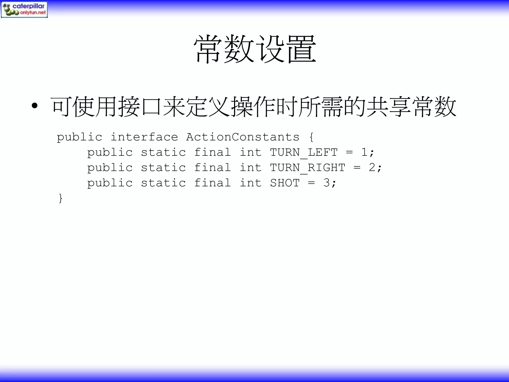 常数设置 • 可使用接口来定义操作时所需的共享常数 public interface ActionConstants { public static final int TURN_LEFT = 1; public static final int TURN_RIGHT = 2; public static final int SHOT = 3; } 