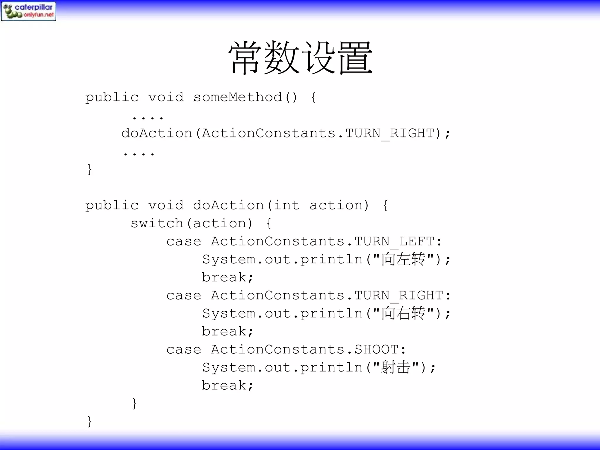 常数设置 public void someMethod() { .... doAction(ActionConstants.TURN_RIGHT); .... } public void doAction(int action) { switch(action) { case ActionConstants.TURN_LEFT: System.out.println("向左转"); break; case ActionConstants.TURN_RIGHT: System.out.println("向右转"); break; case ActionConstants.SHOOT: System.out.println("射击"); break; } } 