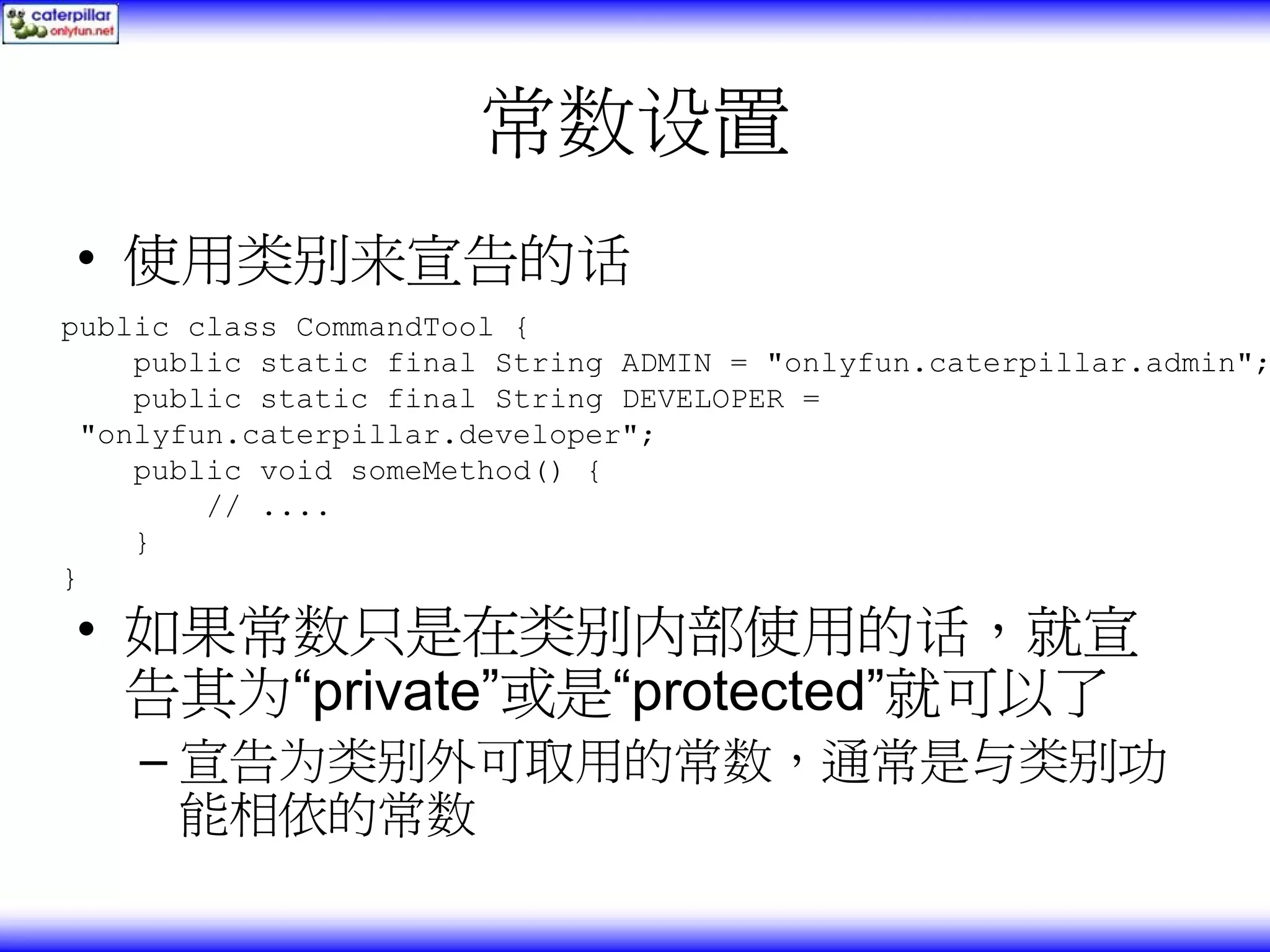 常数设置 • 使用类别来宣告的话 public class CommandTool { public static final String ADMIN = "onlyfun.caterpillar.admin"; public static final String DEVELOPER = "onlyfun.caterpillar.developer"; public void someMethod() { // .... } } • 如果常数只是在类别内部使用的话，就宣 告其为“private”或是“protected”就可以了 – 宣告为类别外可取用的常数，通常是与类别功 能相依的常数 