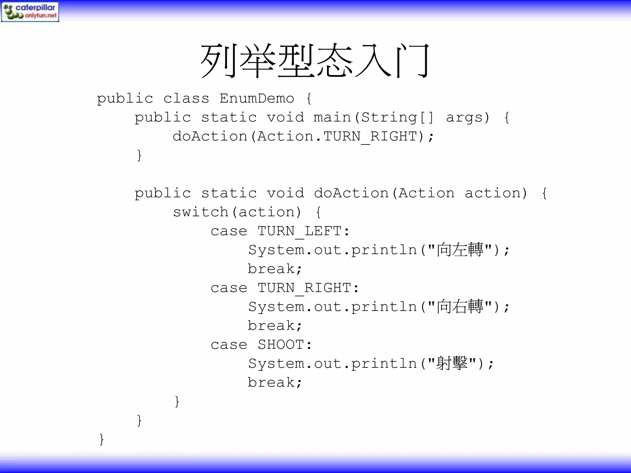 列举型态入门 public class EnumDemo { public static void main(String[] args) { doAction(Action.TURN_RIGHT); } public static void doAction(Action action) { switch(action) { case TURN_LEFT: System.out.println("向左轉"); break; case TURN_RIGHT: System.out.println("向右轉"); break; case SHOOT: System.out.println("射擊"); break; } } } 