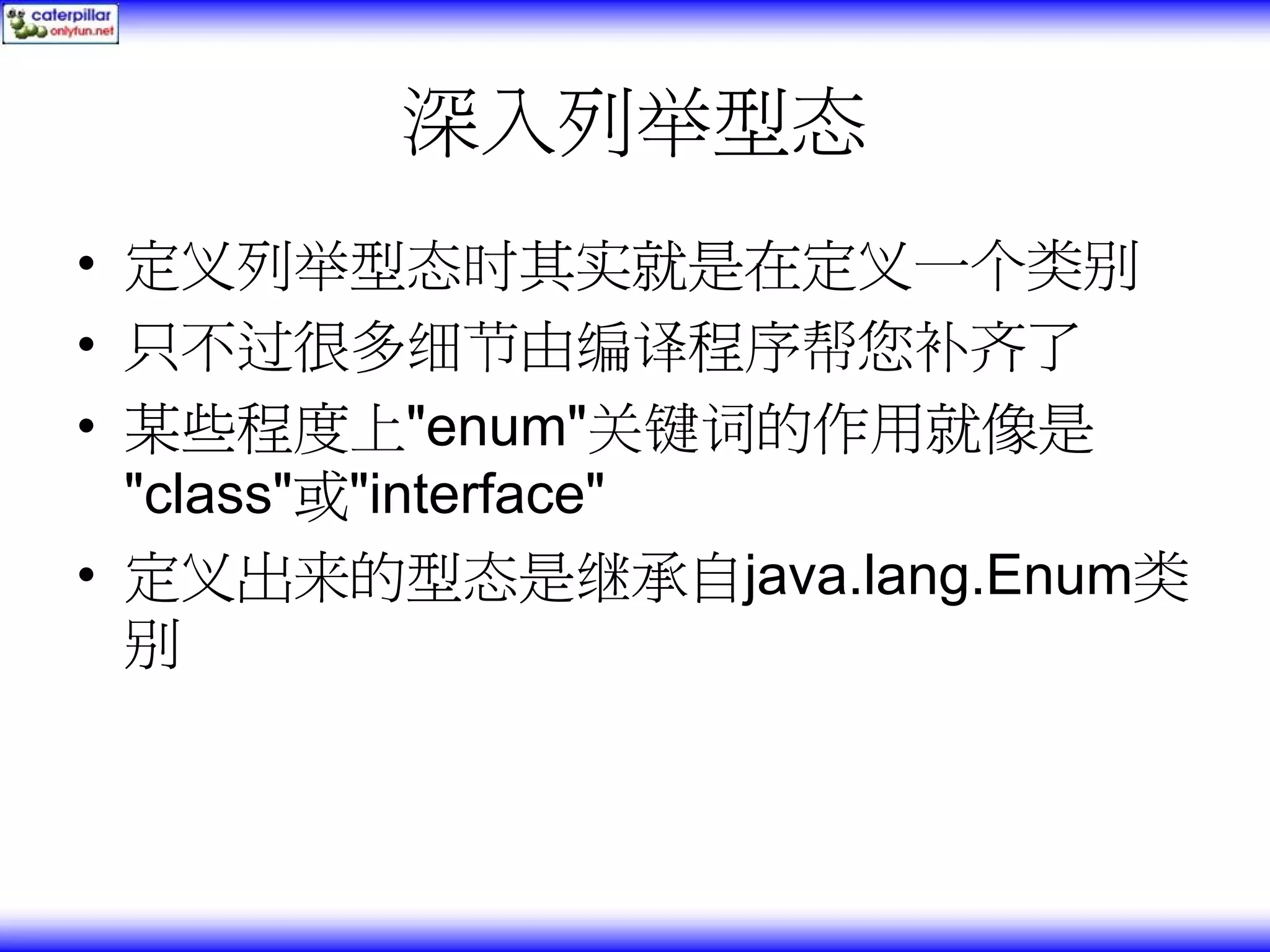 深入列举型态 • 定义列举型态时其实就是在定义一个类别 • 只不过很多细节由编译程序帮您补齐了 • 某些程度上"enum"关键词的作用就像是 "class"或"interface" • 定义出来的型态是继承自java.lang.Enum类 别 