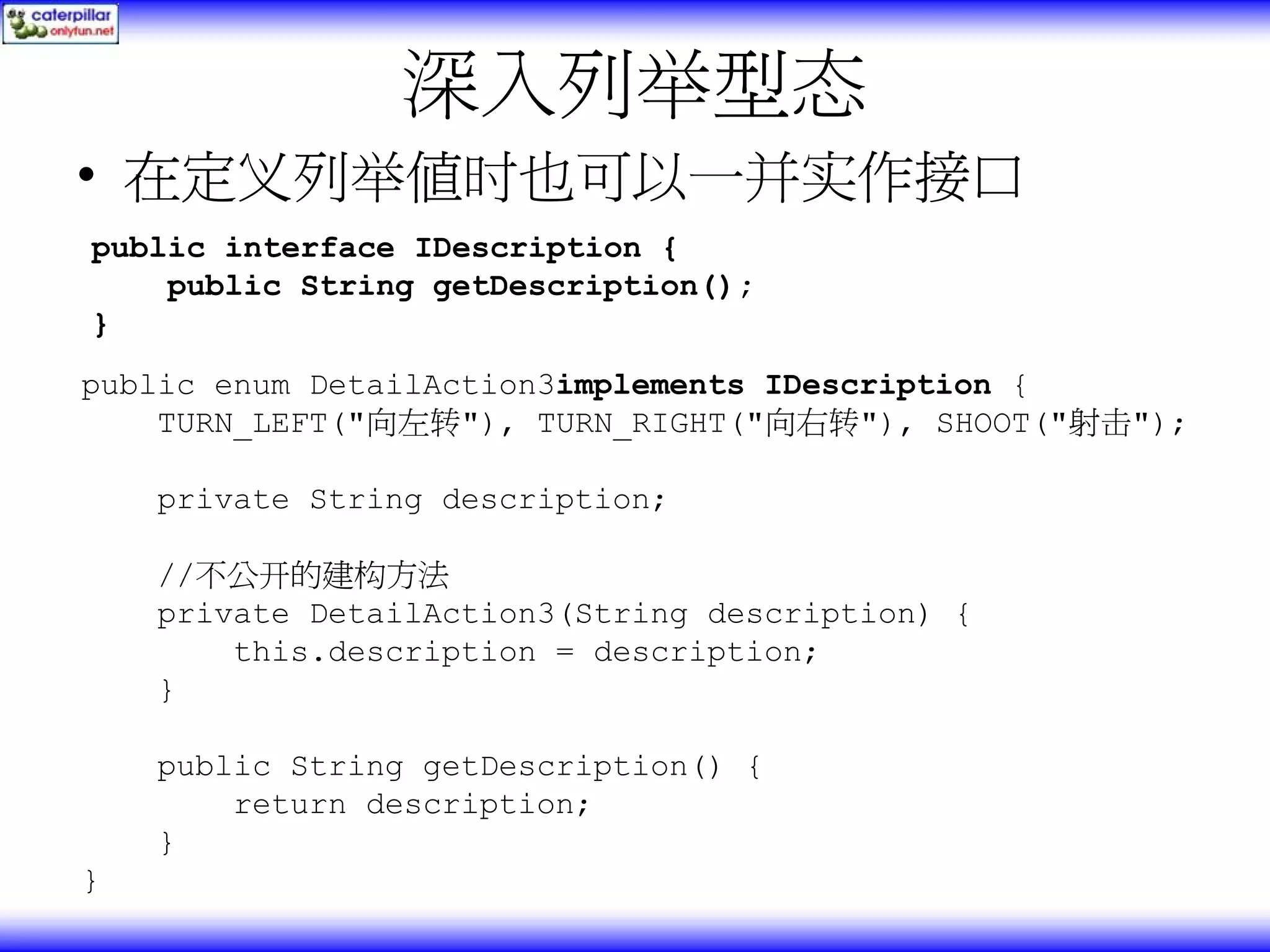 深入列举型态 • 在定义列举值时也可以一并实作接口 public interface IDescription { public String getDescription(); } public enum DetailAction3implements IDescription { TURN_LEFT("向左转"), TURN_RIGHT("向右转"), SHOOT("射击"); private String description; //不公开的建构方法 private DetailAction3(String description) { this.description = description; } public String getDescription() { return description; } } 