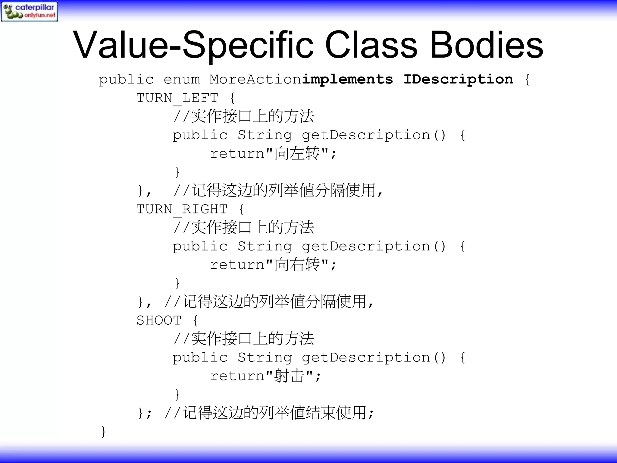 Value-Specific Class Bodies public enum MoreActionimplements IDescription { TURN_LEFT { //实作接口上的方法 public String getDescription() { return"向左转"; } }, //记得这边的列举值分隔使用, TURN_RIGHT { //实作接口上的方法 public String getDescription() { return"向右转"; } }, //记得这边的列举值分隔使用, SHOOT { //实作接口上的方法 public String getDescription() { return"射击"; } }; //记得这边的列举值结束使用; } 