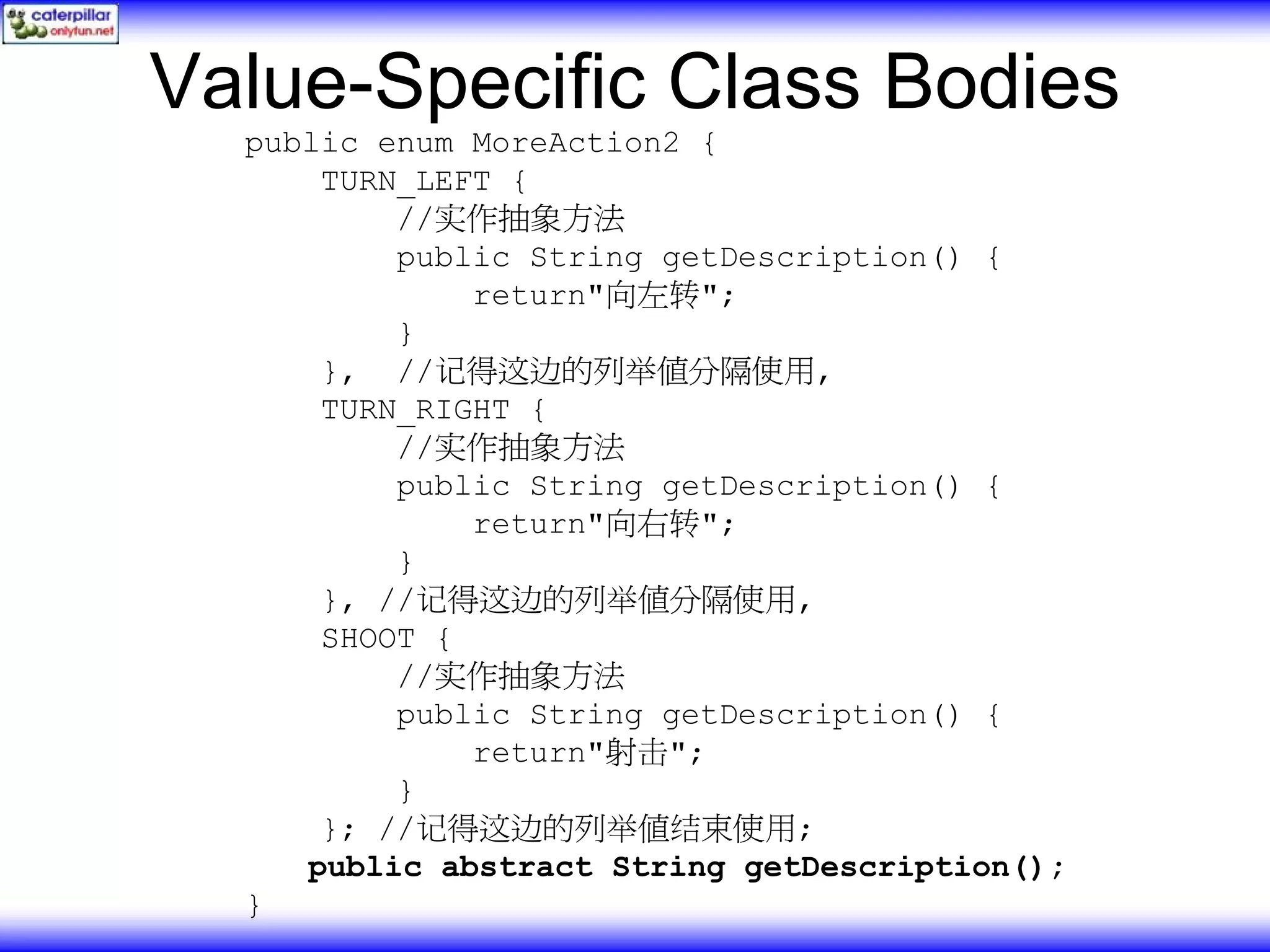 Value-Specific Class Bodies public enum MoreAction2 { TURN_LEFT { //实作抽象方法 public String getDescription() { return"向左转"; } }, //记得这边的列举值分隔使用, TURN_RIGHT { //实作抽象方法 public String getDescription() { return"向右转"; } }, //记得这边的列举值分隔使用, SHOOT { //实作抽象方法 public String getDescription() { return"射击"; } }; //记得这边的列举值结束使用; public abstract String getDescription(); } 